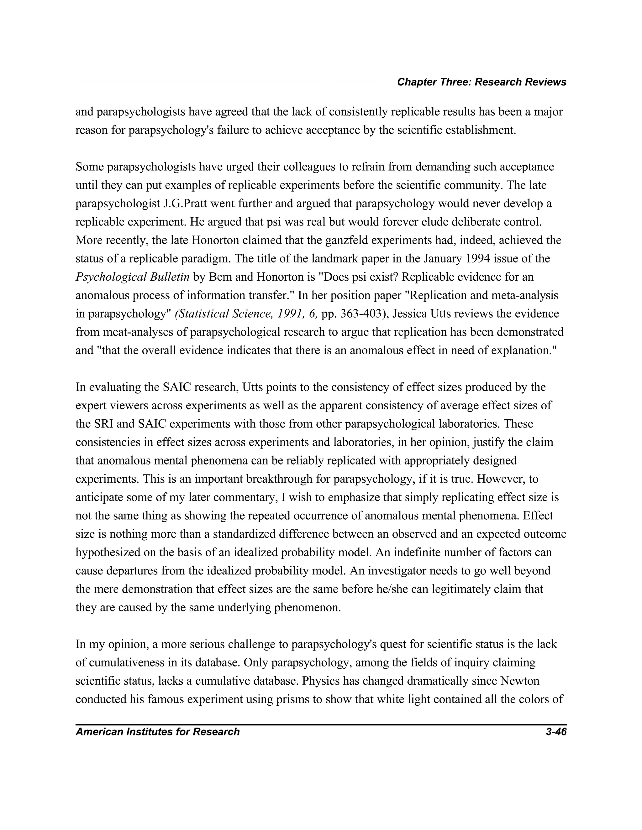 Chapter Three: Research Reviews
American Institutes for Research 3-46
and parapsychologists have agreed that the lack of consistently replicable results has been a major
reason for parapsychology's failure to achieve acceptance by the scientific establishment.
Some parapsychologists have urged their colleagues to refrain from demanding such acceptance
until they can put examples of replicable experiments before the scientific community. The late
parapsychologist J.G.Pratt went further and argued that parapsychology would never develop a
replicable experiment. He argued that psi was real but would forever elude deliberate control.
More recently, the late Honorton claimed that the ganzfeld experiments had, indeed, achieved the
status of a replicable paradigm. The title of the landmark paper in the January 1994 issue of the
Psychological Bulletin by Bem and Honorton is "Does psi exist? Replicable evidence for an
anomalous process of information transfer." In her position paper "Replication and meta-analysis
in parapsychology" (Statistical Science, 1991, 6, pp. 363-403), Jessica Utts reviews the evidence
from meat-analyses of parapsychological research to argue that replication has been demonstrated
and "that the overall evidence indicates that there is an anomalous effect in need of explanation."
In evaluating the SAIC research, Utts points to the consistency of effect sizes produced by the
expert viewers across experiments as well as the apparent consistency of average effect sizes of
the SRI and SAIC experiments with those from other parapsychological laboratories. These
consistencies in effect sizes across experiments and laboratories, in her opinion, justify the claim
that anomalous mental phenomena can be reliably replicated with appropriately designed
experiments. This is an important breakthrough for parapsychology, if it is true. However, to
anticipate some of my later commentary, I wish to emphasize that simply replicating effect size is
not the same thing as showing the repeated occurrence of anomalous mental phenomena. Effect
size is nothing more than a standardized difference between an observed and an expected outcome
hypothesized on the basis of an idealized probability model. An indefinite number of factors can
cause departures from the idealized probability model. An investigator needs to go well beyond
the mere demonstration that effect sizes are the same before he/she can legitimately claim that
they are caused by the same underlying phenomenon.
In my opinion, a more serious challenge to parapsychology's quest for scientific status is the lack
of cumulativeness in its database. Only parapsychology, among the fields of inquiry claiming
scientific status, lacks a cumulative database. Physics has changed dramatically since Newton
conducted his famous experiment using prisms to show that white light contained all the colors of
 