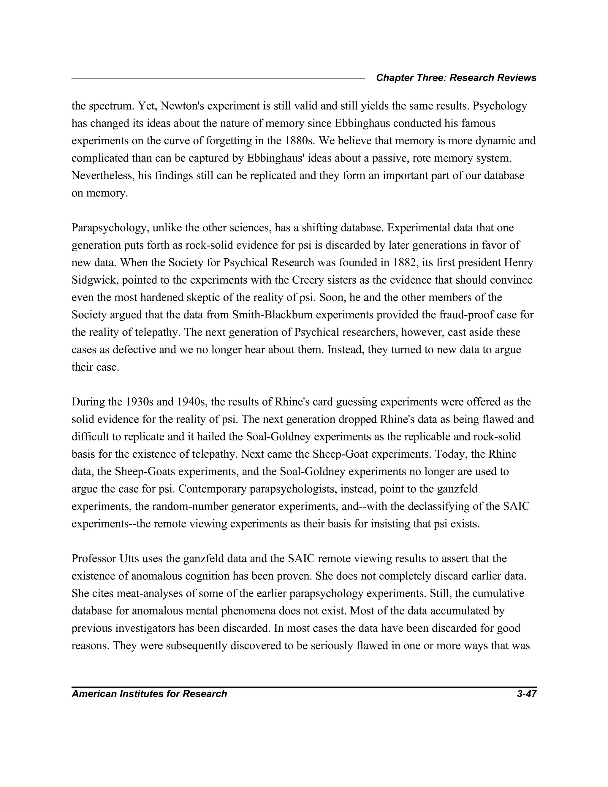 Chapter Three: Research Reviews
American Institutes for Research 3-47
the spectrum. Yet, Newton's experiment is still valid and still yields the same results. Psychology
has changed its ideas about the nature of memory since Ebbinghaus conducted his famous
experiments on the curve of forgetting in the 1880s. We believe that memory is more dynamic and
complicated than can be captured by Ebbinghaus' ideas about a passive, rote memory system.
Nevertheless, his findings still can be replicated and they form an important part of our database
on memory.
Parapsychology, unlike the other sciences, has a shifting database. Experimental data that one
generation puts forth as rock-solid evidence for psi is discarded by later generations in favor of
new data. When the Society for Psychical Research was founded in 1882, its first president Henry
Sidgwick, pointed to the experiments with the Creery sisters as the evidence that should convince
even the most hardened skeptic of the reality of psi. Soon, he and the other members of the
Society argued that the data from Smith-Blackbum experiments provided the fraud-proof case for
the reality of telepathy. The next generation of Psychical researchers, however, cast aside these
cases as defective and we no longer hear about them. Instead, they turned to new data to argue
their case.
During the 1930s and 1940s, the results of Rhine's card guessing experiments were offered as the
solid evidence for the reality of psi. The next generation dropped Rhine's data as being flawed and
difficult to replicate and it hailed the Soal-Goldney experiments as the replicable and rock-solid
basis for the existence of telepathy. Next came the Sheep-Goat experiments. Today, the Rhine
data, the Sheep-Goats experiments, and the Soal-Goldney experiments no longer are used to
argue the case for psi. Contemporary parapsychologists, instead, point to the ganzfeld
experiments, the random-number generator experiments, and--with the declassifying of the SAIC
experiments--the remote viewing experiments as their basis for insisting that psi exists.
Professor Utts uses the ganzfeld data and the SAIC remote viewing results to assert that the
existence of anomalous cognition has been proven. She does not completely discard earlier data.
She cites meat-analyses of some of the earlier parapsychology experiments. Still, the cumulative
database for anomalous mental phenomena does not exist. Most of the data accumulated by
previous investigators has been discarded. In most cases the data have been discarded for good
reasons. They were subsequently discovered to be seriously flawed in one or more ways that was
 