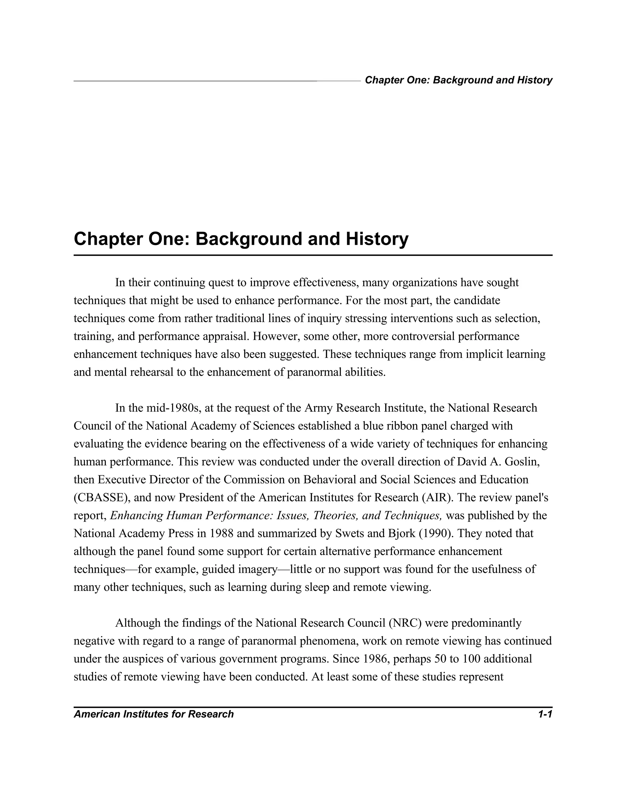 Chapter One: Background and History
American Institutes for Research 1-1
Chapter One: Background and History
In their continuing quest to improve effectiveness, many organizations have sought
techniques that might be used to enhance performance. For the most part, the candidate
techniques come from rather traditional lines of inquiry stressing interventions such as selection,
training, and performance appraisal. However, some other, more controversial performance
enhancement techniques have also been suggested. These techniques range from implicit learning
and mental rehearsal to the enhancement of paranormal abilities.
In the mid-1980s, at the request of the Army Research Institute, the National Research
Council of the National Academy of Sciences established a blue ribbon panel charged with
evaluating the evidence bearing on the effectiveness of a wide variety of techniques for enhancing
human performance. This review was conducted under the overall direction of David A. Goslin,
then Executive Director of the Commission on Behavioral and Social Sciences and Education
(CBASSE), and now President of the American Institutes for Research (AIR). The review panel's
report, Enhancing Human Performance: Issues, Theories, and Techniques, was published by the
National Academy Press in 1988 and summarized by Swets and Bjork (1990). They noted that
although the panel found some support for certain alternative performance enhancement
techniques—for example, guided imagery—little or no support was found for the usefulness of
many other techniques, such as learning during sleep and remote viewing.
Although the findings of the National Research Council (NRC) were predominantly
negative with regard to a range of paranormal phenomena, work on remote viewing has continued
under the auspices of various government programs. Since 1986, perhaps 50 to 100 additional
studies of remote viewing have been conducted. At least some of these studies represent
 