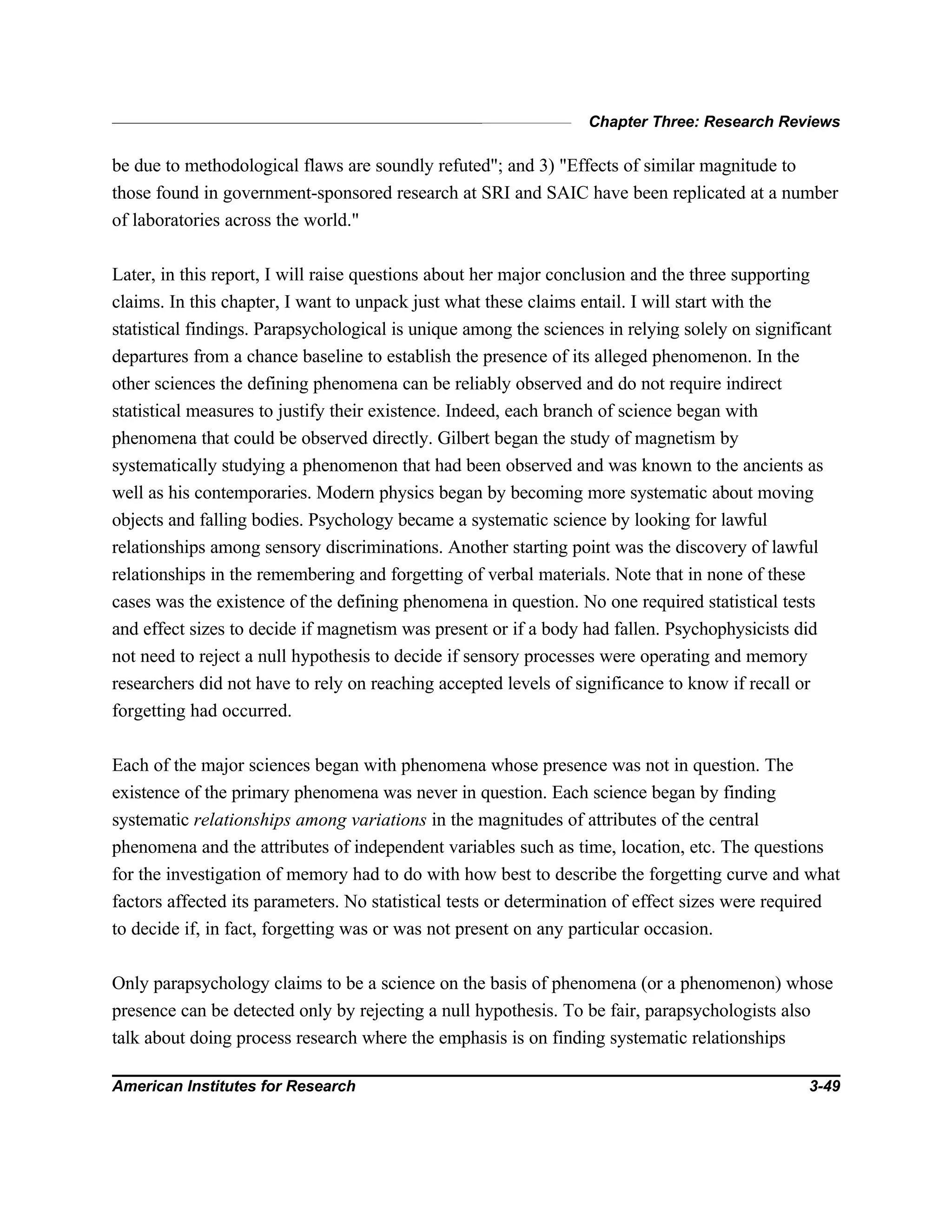 Chapter Three: Research Reviews
American Institutes for Research 3-49
be due to methodological flaws are soundly refuted"; and 3) "Effects of similar magnitude to
those found in government-sponsored research at SRI and SAIC have been replicated at a number
of laboratories across the world."
Later, in this report, I will raise questions about her major conclusion and the three supporting
claims. In this chapter, I want to unpack just what these claims entail. I will start with the
statistical findings. Parapsychological is unique among the sciences in relying solely on significant
departures from a chance baseline to establish the presence of its alleged phenomenon. In the
other sciences the defining phenomena can be reliably observed and do not require indirect
statistical measures to justify their existence. Indeed, each branch of science began with
phenomena that could be observed directly. Gilbert began the study of magnetism by
systematically studying a phenomenon that had been observed and was known to the ancients as
well as his contemporaries. Modern physics began by becoming more systematic about moving
objects and falling bodies. Psychology became a systematic science by looking for lawful
relationships among sensory discriminations. Another starting point was the discovery of lawful
relationships in the remembering and forgetting of verbal materials. Note that in none of these
cases was the existence of the defining phenomena in question. No one required statistical tests
and effect sizes to decide if magnetism was present or if a body had fallen. Psychophysicists did
not need to reject a null hypothesis to decide if sensory processes were operating and memory
researchers did not have to rely on reaching accepted levels of significance to know if recall or
forgetting had occurred.
Each of the major sciences began with phenomena whose presence was not in question. The
existence of the primary phenomena was never in question. Each science began by finding
systematic relationships among variations in the magnitudes of attributes of the central
phenomena and the attributes of independent variables such as time, location, etc. The questions
for the investigation of memory had to do with how best to describe the forgetting curve and what
factors affected its parameters. No statistical tests or determination of effect sizes were required
to decide if, in fact, forgetting was or was not present on any particular occasion.
Only parapsychology claims to be a science on the basis of phenomena (or a phenomenon) whose
presence can be detected only by rejecting a null hypothesis. To be fair, parapsychologists also
talk about doing process research where the emphasis is on finding systematic relationships
 