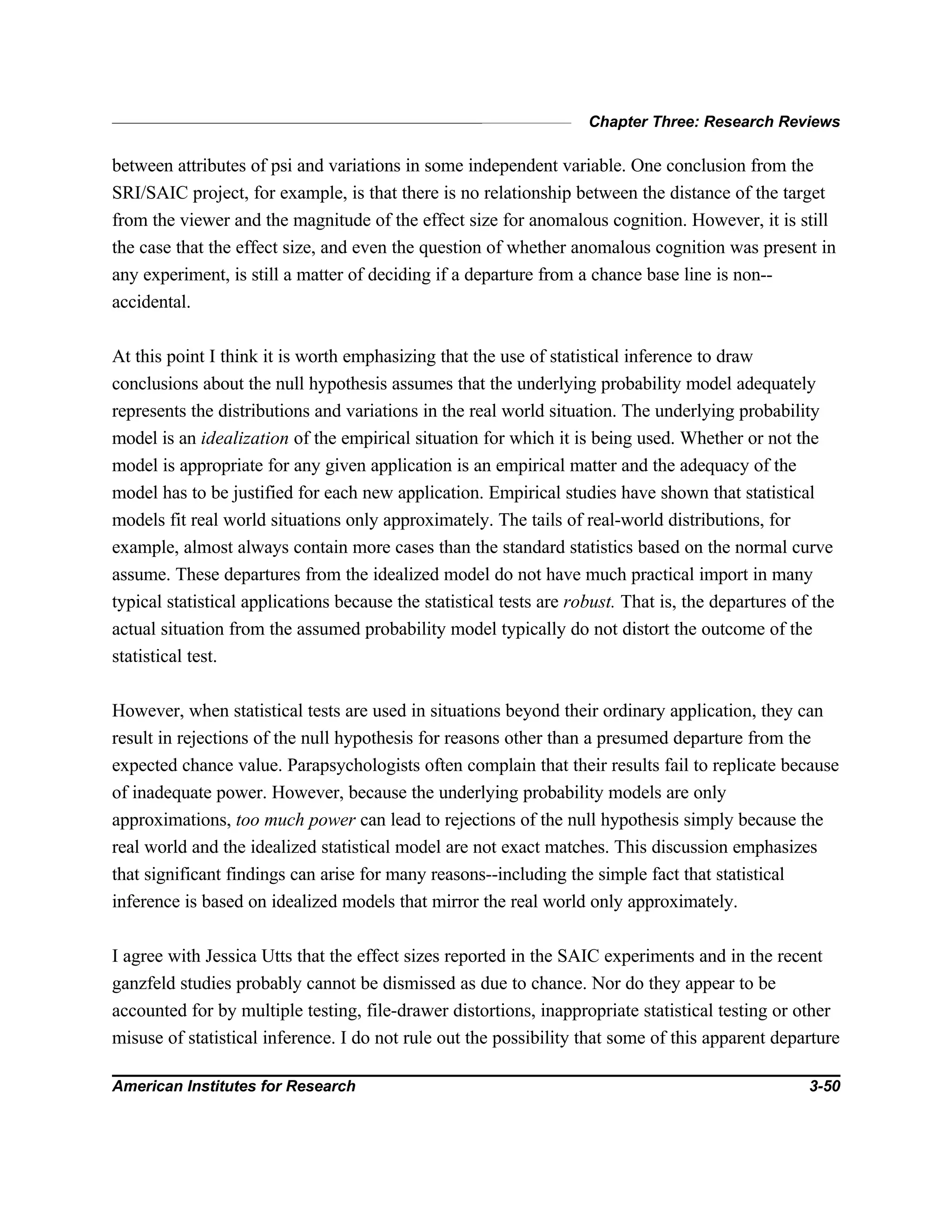 Chapter Three: Research Reviews
American Institutes for Research 3-50
between attributes of psi and variations in some independent variable. One conclusion from the
SRI/SAIC project, for example, is that there is no relationship between the distance of the target
from the viewer and the magnitude of the effect size for anomalous cognition. However, it is still
the case that the effect size, and even the question of whether anomalous cognition was present in
any experiment, is still a matter of deciding if a departure from a chance base line is non--
accidental.
At this point I think it is worth emphasizing that the use of statistical inference to draw
conclusions about the null hypothesis assumes that the underlying probability model adequately
represents the distributions and variations in the real world situation. The underlying probability
model is an idealization of the empirical situation for which it is being used. Whether or not the
model is appropriate for any given application is an empirical matter and the adequacy of the
model has to be justified for each new application. Empirical studies have shown that statistical
models fit real world situations only approximately. The tails of real-world distributions, for
example, almost always contain more cases than the standard statistics based on the normal curve
assume. These departures from the idealized model do not have much practical import in many
typical statistical applications because the statistical tests are robust. That is, the departures of the
actual situation from the assumed probability model typically do not distort the outcome of the
statistical test.
However, when statistical tests are used in situations beyond their ordinary application, they can
result in rejections of the null hypothesis for reasons other than a presumed departure from the
expected chance value. Parapsychologists often complain that their results fail to replicate because
of inadequate power. However, because the underlying probability models are only
approximations, too much power can lead to rejections of the null hypothesis simply because the
real world and the idealized statistical model are not exact matches. This discussion emphasizes
that significant findings can arise for many reasons--including the simple fact that statistical
inference is based on idealized models that mirror the real world only approximately.
I agree with Jessica Utts that the effect sizes reported in the SAIC experiments and in the recent
ganzfeld studies probably cannot be dismissed as due to chance. Nor do they appear to be
accounted for by multiple testing, file-drawer distortions, inappropriate statistical testing or other
misuse of statistical inference. I do not rule out the possibility that some of this apparent departure
 