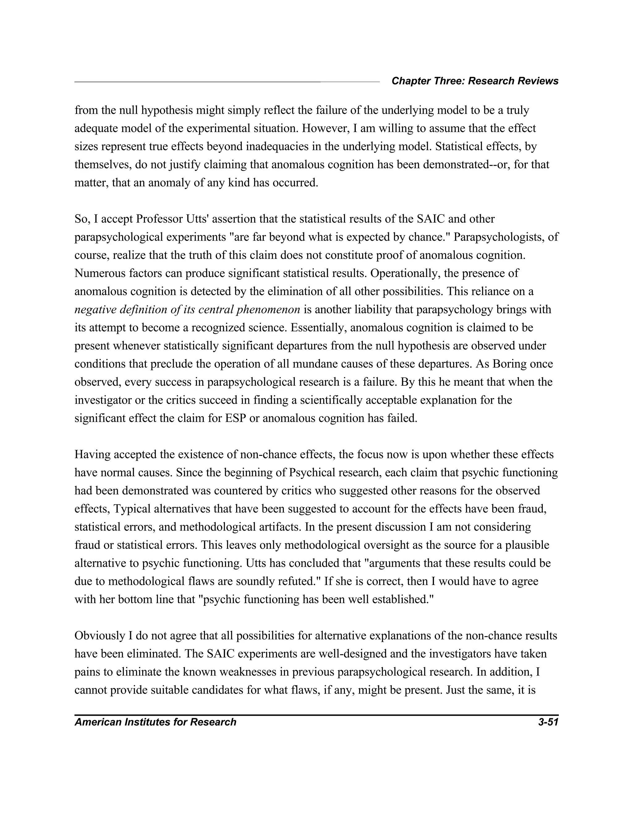 Chapter Three: Research Reviews
American Institutes for Research 3-51
from the null hypothesis might simply reflect the failure of the underlying model to be a truly
adequate model of the experimental situation. However, I am willing to assume that the effect
sizes represent true effects beyond inadequacies in the underlying model. Statistical effects, by
themselves, do not justify claiming that anomalous cognition has been demonstrated--or, for that
matter, that an anomaly of any kind has occurred.
So, I accept Professor Utts' assertion that the statistical results of the SAIC and other
parapsychological experiments "are far beyond what is expected by chance." Parapsychologists, of
course, realize that the truth of this claim does not constitute proof of anomalous cognition.
Numerous factors can produce significant statistical results. Operationally, the presence of
anomalous cognition is detected by the elimination of all other possibilities. This reliance on a
negative definition of its central phenomenon is another liability that parapsychology brings with
its attempt to become a recognized science. Essentially, anomalous cognition is claimed to be
present whenever statistically significant departures from the null hypothesis are observed under
conditions that preclude the operation of all mundane causes of these departures. As Boring once
observed, every success in parapsychological research is a failure. By this he meant that when the
investigator or the critics succeed in finding a scientifically acceptable explanation for the
significant effect the claim for ESP or anomalous cognition has failed.
Having accepted the existence of non-chance effects, the focus now is upon whether these effects
have normal causes. Since the beginning of Psychical research, each claim that psychic functioning
had been demonstrated was countered by critics who suggested other reasons for the observed
effects, Typical alternatives that have been suggested to account for the effects have been fraud,
statistical errors, and methodological artifacts. In the present discussion I am not considering
fraud or statistical errors. This leaves only methodological oversight as the source for a plausible
alternative to psychic functioning. Utts has concluded that "arguments that these results could be
due to methodological flaws are soundly refuted." If she is correct, then I would have to agree
with her bottom line that "psychic functioning has been well established."
Obviously I do not agree that all possibilities for alternative explanations of the non-chance results
have been eliminated. The SAIC experiments are well-designed and the investigators have taken
pains to eliminate the known weaknesses in previous parapsychological research. In addition, I
cannot provide suitable candidates for what flaws, if any, might be present. Just the same, it is
 
