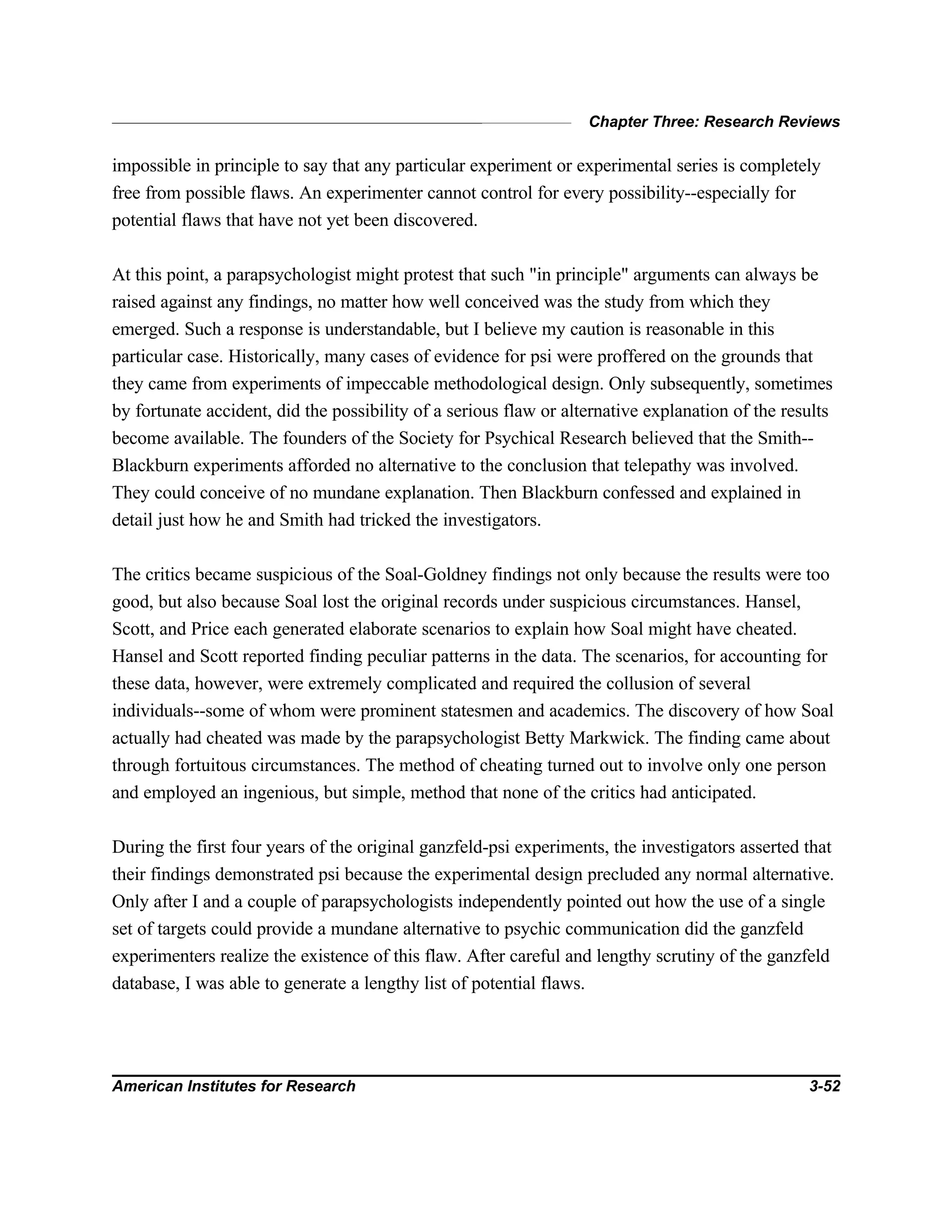 Chapter Three: Research Reviews
American Institutes for Research 3-52
impossible in principle to say that any particular experiment or experimental series is completely
free from possible flaws. An experimenter cannot control for every possibility--especially for
potential flaws that have not yet been discovered.
At this point, a parapsychologist might protest that such "in principle" arguments can always be
raised against any findings, no matter how well conceived was the study from which they
emerged. Such a response is understandable, but I believe my caution is reasonable in this
particular case. Historically, many cases of evidence for psi were proffered on the grounds that
they came from experiments of impeccable methodological design. Only subsequently, sometimes
by fortunate accident, did the possibility of a serious flaw or alternative explanation of the results
become available. The founders of the Society for Psychical Research believed that the Smith--
Blackburn experiments afforded no alternative to the conclusion that telepathy was involved.
They could conceive of no mundane explanation. Then Blackburn confessed and explained in
detail just how he and Smith had tricked the investigators.
The critics became suspicious of the Soal-Goldney findings not only because the results were too
good, but also because Soal lost the original records under suspicious circumstances. Hansel,
Scott, and Price each generated elaborate scenarios to explain how Soal might have cheated.
Hansel and Scott reported finding peculiar patterns in the data. The scenarios, for accounting for
these data, however, were extremely complicated and required the collusion of several
individuals--some of whom were prominent statesmen and academics. The discovery of how Soal
actually had cheated was made by the parapsychologist Betty Markwick. The finding came about
through fortuitous circumstances. The method of cheating turned out to involve only one person
and employed an ingenious, but simple, method that none of the critics had anticipated.
During the first four years of the original ganzfeld-psi experiments, the investigators asserted that
their findings demonstrated psi because the experimental design precluded any normal alternative.
Only after I and a couple of parapsychologists independently pointed out how the use of a single
set of targets could provide a mundane alternative to psychic communication did the ganzfeld
experimenters realize the existence of this flaw. After careful and lengthy scrutiny of the ganzfeld
database, I was able to generate a lengthy list of potential flaws.
 