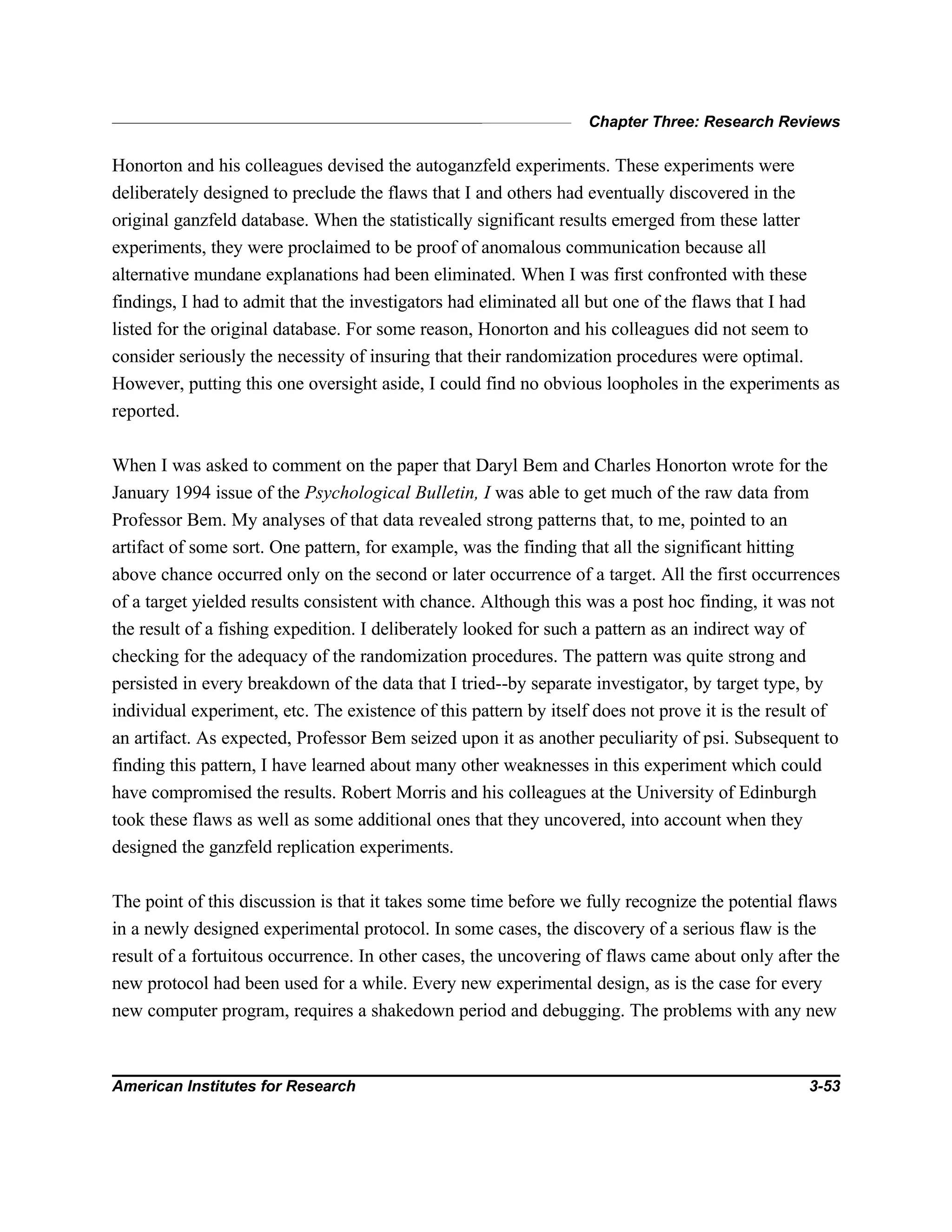 Chapter Three: Research Reviews
American Institutes for Research 3-53
Honorton and his colleagues devised the autoganzfeld experiments. These experiments were
deliberately designed to preclude the flaws that I and others had eventually discovered in the
original ganzfeld database. When the statistically significant results emerged from these latter
experiments, they were proclaimed to be proof of anomalous communication because all
alternative mundane explanations had been eliminated. When I was first confronted with these
findings, I had to admit that the investigators had eliminated all but one of the flaws that I had
listed for the original database. For some reason, Honorton and his colleagues did not seem to
consider seriously the necessity of insuring that their randomization procedures were optimal.
However, putting this one oversight aside, I could find no obvious loopholes in the experiments as
reported.
When I was asked to comment on the paper that Daryl Bem and Charles Honorton wrote for the
January 1994 issue of the Psychological Bulletin, I was able to get much of the raw data from
Professor Bem. My analyses of that data revealed strong patterns that, to me, pointed to an
artifact of some sort. One pattern, for example, was the finding that all the significant hitting
above chance occurred only on the second or later occurrence of a target. All the first occurrences
of a target yielded results consistent with chance. Although this was a post hoc finding, it was not
the result of a fishing expedition. I deliberately looked for such a pattern as an indirect way of
checking for the adequacy of the randomization procedures. The pattern was quite strong and
persisted in every breakdown of the data that I tried--by separate investigator, by target type, by
individual experiment, etc. The existence of this pattern by itself does not prove it is the result of
an artifact. As expected, Professor Bem seized upon it as another peculiarity of psi. Subsequent to
finding this pattern, I have learned about many other weaknesses in this experiment which could
have compromised the results. Robert Morris and his colleagues at the University of Edinburgh
took these flaws as well as some additional ones that they uncovered, into account when they
designed the ganzfeld replication experiments.
The point of this discussion is that it takes some time before we fully recognize the potential flaws
in a newly designed experimental protocol. In some cases, the discovery of a serious flaw is the
result of a fortuitous occurrence. In other cases, the uncovering of flaws came about only after the
new protocol had been used for a while. Every new experimental design, as is the case for every
new computer program, requires a shakedown period and debugging. The problems with any new
 