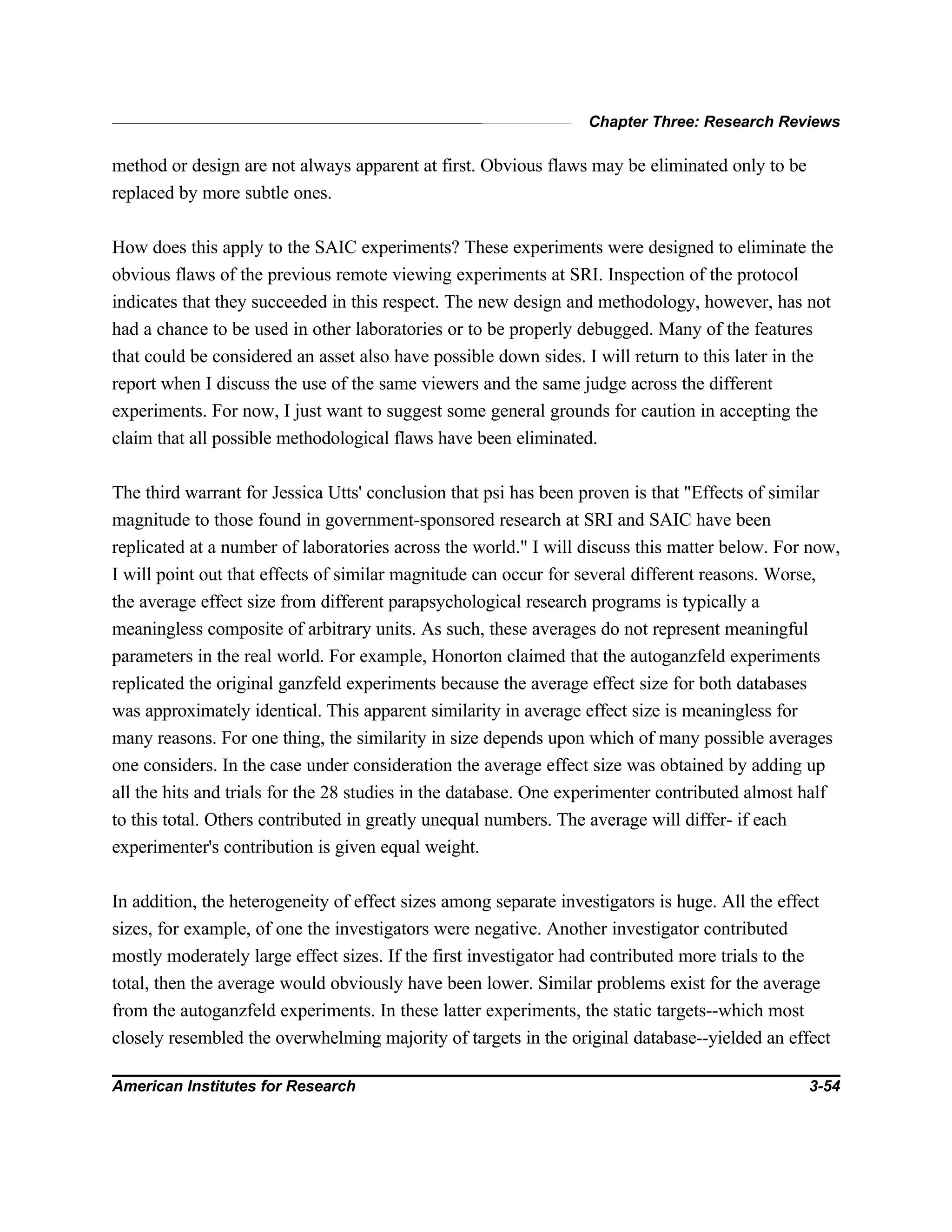 Chapter Three: Research Reviews
American Institutes for Research 3-54
method or design are not always apparent at first. Obvious flaws may be eliminated only to be
replaced by more subtle ones.
How does this apply to the SAIC experiments? These experiments were designed to eliminate the
obvious flaws of the previous remote viewing experiments at SRI. Inspection of the protocol
indicates that they succeeded in this respect. The new design and methodology, however, has not
had a chance to be used in other laboratories or to be properly debugged. Many of the features
that could be considered an asset also have possible down sides. I will return to this later in the
report when I discuss the use of the same viewers and the same judge across the different
experiments. For now, I just want to suggest some general grounds for caution in accepting the
claim that all possible methodological flaws have been eliminated.
The third warrant for Jessica Utts' conclusion that psi has been proven is that "Effects of similar
magnitude to those found in government-sponsored research at SRI and SAIC have been
replicated at a number of laboratories across the world." I will discuss this matter below. For now,
I will point out that effects of similar magnitude can occur for several different reasons. Worse,
the average effect size from different parapsychological research programs is typically a
meaningless composite of arbitrary units. As such, these averages do not represent meaningful
parameters in the real world. For example, Honorton claimed that the autoganzfeld experiments
replicated the original ganzfeld experiments because the average effect size for both databases
was approximately identical. This apparent similarity in average effect size is meaningless for
many reasons. For one thing, the similarity in size depends upon which of many possible averages
one considers. In the case under consideration the average effect size was obtained by adding up
all the hits and trials for the 28 studies in the database. One experimenter contributed almost half
to this total. Others contributed in greatly unequal numbers. The average will differ- if each
experimenter's contribution is given equal weight.
In addition, the heterogeneity of effect sizes among separate investigators is huge. All the effect
sizes, for example, of one the investigators were negative. Another investigator contributed
mostly moderately large effect sizes. If the first investigator had contributed more trials to the
total, then the average would obviously have been lower. Similar problems exist for the average
from the autoganzfeld experiments. In these latter experiments, the static targets--which most
closely resembled the overwhelming majority of targets in the original database--yielded an effect
 