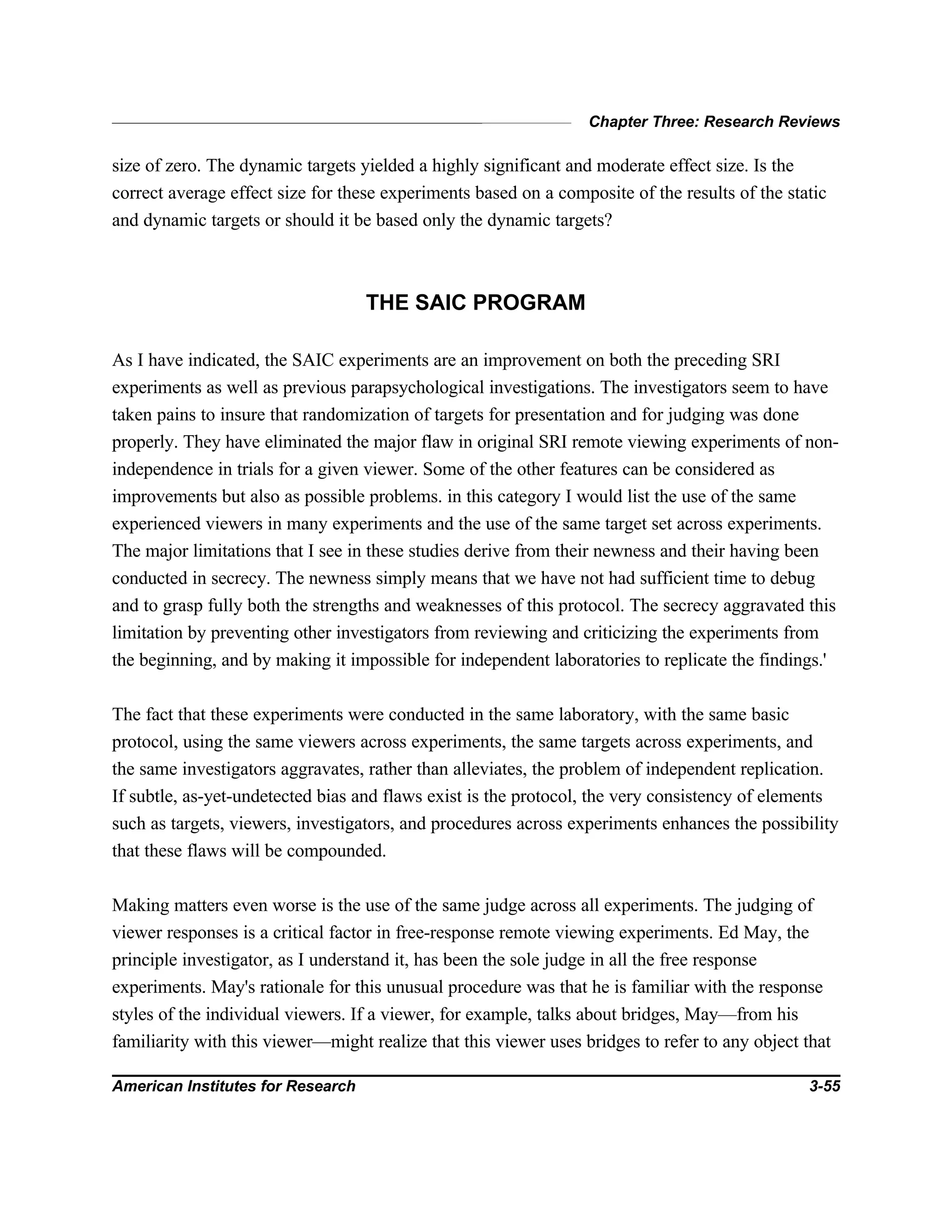 Chapter Three: Research Reviews
American Institutes for Research 3-55
size of zero. The dynamic targets yielded a highly significant and moderate effect size. Is the
correct average effect size for these experiments based on a composite of the results of the static
and dynamic targets or should it be based only the dynamic targets?
THE SAIC PROGRAM
As I have indicated, the SAIC experiments are an improvement on both the preceding SRI
experiments as well as previous parapsychological investigations. The investigators seem to have
taken pains to insure that randomization of targets for presentation and for judging was done
properly. They have eliminated the major flaw in original SRI remote viewing experiments of non-
independence in trials for a given viewer. Some of the other features can be considered as
improvements but also as possible problems. in this category I would list the use of the same
experienced viewers in many experiments and the use of the same target set across experiments.
The major limitations that I see in these studies derive from their newness and their having been
conducted in secrecy. The newness simply means that we have not had sufficient time to debug
and to grasp fully both the strengths and weaknesses of this protocol. The secrecy aggravated this
limitation by preventing other investigators from reviewing and criticizing the experiments from
the beginning, and by making it impossible for independent laboratories to replicate the findings.'
The fact that these experiments were conducted in the same laboratory, with the same basic
protocol, using the same viewers across experiments, the same targets across experiments, and
the same investigators aggravates, rather than alleviates, the problem of independent replication.
If subtle, as-yet-undetected bias and flaws exist is the protocol, the very consistency of elements
such as targets, viewers, investigators, and procedures across experiments enhances the possibility
that these flaws will be compounded.
Making matters even worse is the use of the same judge across all experiments. The judging of
viewer responses is a critical factor in free-response remote viewing experiments. Ed May, the
principle investigator, as I understand it, has been the sole judge in all the free response
experiments. May's rationale for this unusual procedure was that he is familiar with the response
styles of the individual viewers. If a viewer, for example, talks about bridges, May—from his
familiarity with this viewer—might realize that this viewer uses bridges to refer to any object that
 