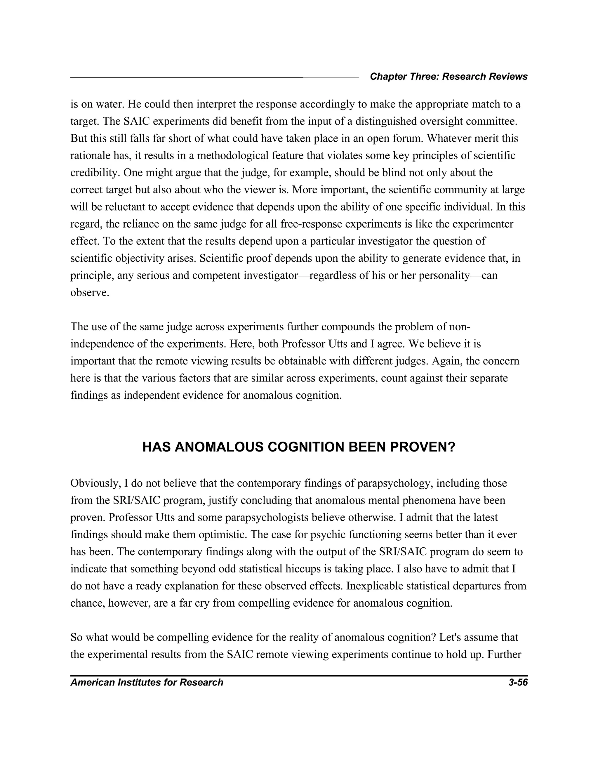 Chapter Three: Research Reviews
American Institutes for Research 3-56
is on water. He could then interpret the response accordingly to make the appropriate match to a
target. The SAIC experiments did benefit from the input of a distinguished oversight committee.
But this still falls far short of what could have taken place in an open forum. Whatever merit this
rationale has, it results in a methodological feature that violates some key principles of scientific
credibility. One might argue that the judge, for example, should be blind not only about the
correct target but also about who the viewer is. More important, the scientific community at large
will be reluctant to accept evidence that depends upon the ability of one specific individual. In this
regard, the reliance on the same judge for all free-response experiments is like the experimenter
effect. To the extent that the results depend upon a particular investigator the question of
scientific objectivity arises. Scientific proof depends upon the ability to generate evidence that, in
principle, any serious and competent investigator—regardless of his or her personality—can
observe.
The use of the same judge across experiments further compounds the problem of non-
independence of the experiments. Here, both Professor Utts and I agree. We believe it is
important that the remote viewing results be obtainable with different judges. Again, the concern
here is that the various factors that are similar across experiments, count against their separate
findings as independent evidence for anomalous cognition.
HAS ANOMALOUS COGNITION BEEN PROVEN?
Obviously, I do not believe that the contemporary findings of parapsychology, including those
from the SRI/SAIC program, justify concluding that anomalous mental phenomena have been
proven. Professor Utts and some parapsychologists believe otherwise. I admit that the latest
findings should make them optimistic. The case for psychic functioning seems better than it ever
has been. The contemporary findings along with the output of the SRI/SAIC program do seem to
indicate that something beyond odd statistical hiccups is taking place. I also have to admit that I
do not have a ready explanation for these observed effects. Inexplicable statistical departures from
chance, however, are a far cry from compelling evidence for anomalous cognition.
So what would be compelling evidence for the reality of anomalous cognition? Let's assume that
the experimental results from the SAIC remote viewing experiments continue to hold up. Further
 