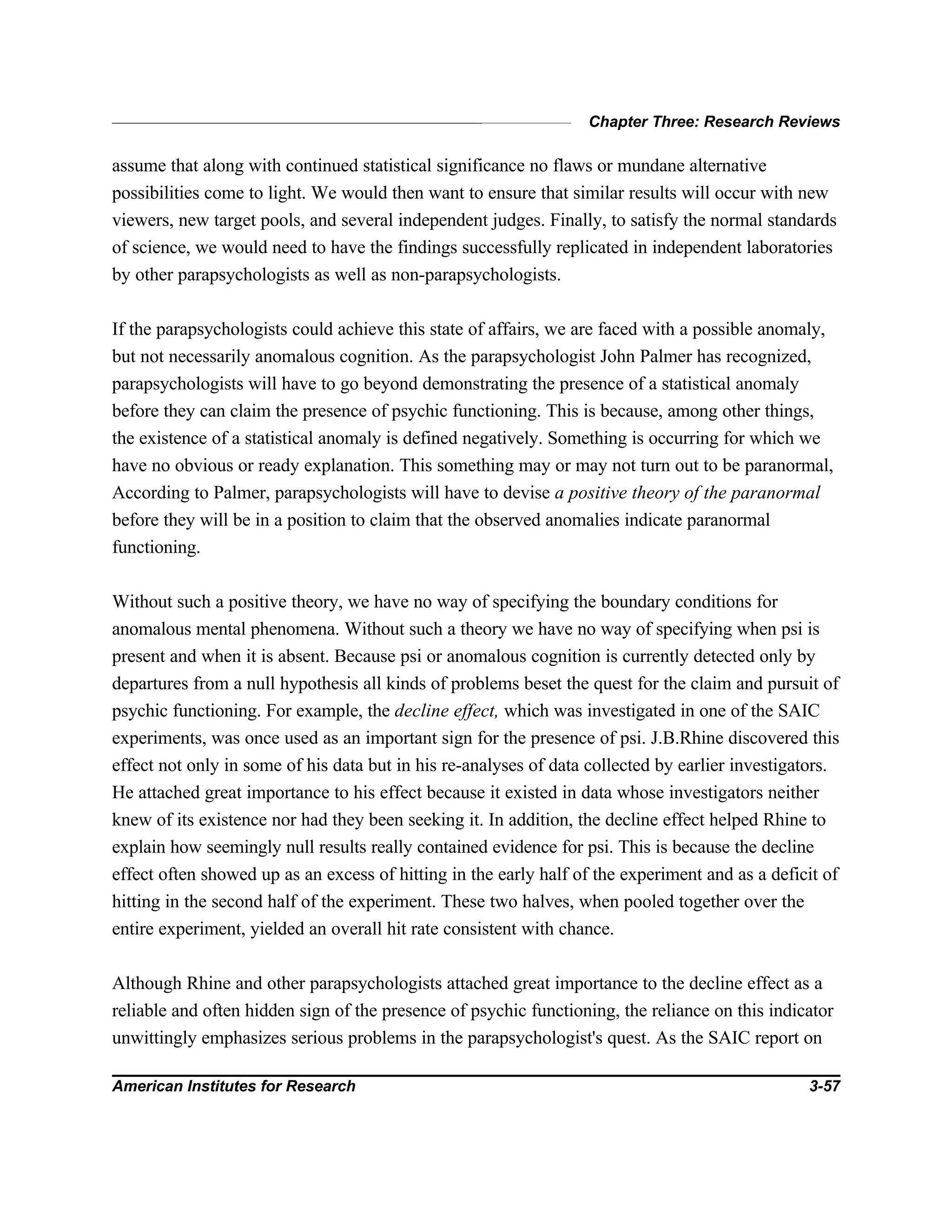 Chapter Three: Research Reviews
American Institutes for Research 3-57
assume that along with continued statistical significance no flaws or mundane alternative
possibilities come to light. We would then want to ensure that similar results will occur with new
viewers, new target pools, and several independent judges. Finally, to satisfy the normal standards
of science, we would need to have the findings successfully replicated in independent laboratories
by other parapsychologists as well as non-parapsychologists.
If the parapsychologists could achieve this state of affairs, we are faced with a possible anomaly,
but not necessarily anomalous cognition. As the parapsychologist John Palmer has recognized,
parapsychologists will have to go beyond demonstrating the presence of a statistical anomaly
before they can claim the presence of psychic functioning. This is because, among other things,
the existence of a statistical anomaly is defined negatively. Something is occurring for which we
have no obvious or ready explanation. This something may or may not turn out to be paranormal,
According to Palmer, parapsychologists will have to devise a positive theory of the paranormal
before they will be in a position to claim that the observed anomalies indicate paranormal
functioning.
Without such a positive theory, we have no way of specifying the boundary conditions for
anomalous mental phenomena. Without such a theory we have no way of specifying when psi is
present and when it is absent. Because psi or anomalous cognition is currently detected only by
departures from a null hypothesis all kinds of problems beset the quest for the claim and pursuit of
psychic functioning. For example, the decline effect, which was investigated in one of the SAIC
experiments, was once used as an important sign for the presence of psi. J.B.Rhine discovered this
effect not only in some of his data but in his re-analyses of data collected by earlier investigators.
He attached great importance to his effect because it existed in data whose investigators neither
knew of its existence nor had they been seeking it. In addition, the decline effect helped Rhine to
explain how seemingly null results really contained evidence for psi. This is because the decline
effect often showed up as an excess of hitting in the early half of the experiment and as a deficit of
hitting in the second half of the experiment. These two halves, when pooled together over the
entire experiment, yielded an overall hit rate consistent with chance.
Although Rhine and other parapsychologists attached great importance to the decline effect as a
reliable and often hidden sign of the presence of psychic functioning, the reliance on this indicator
unwittingly emphasizes serious problems in the parapsychologist's quest. As the SAIC report on
 