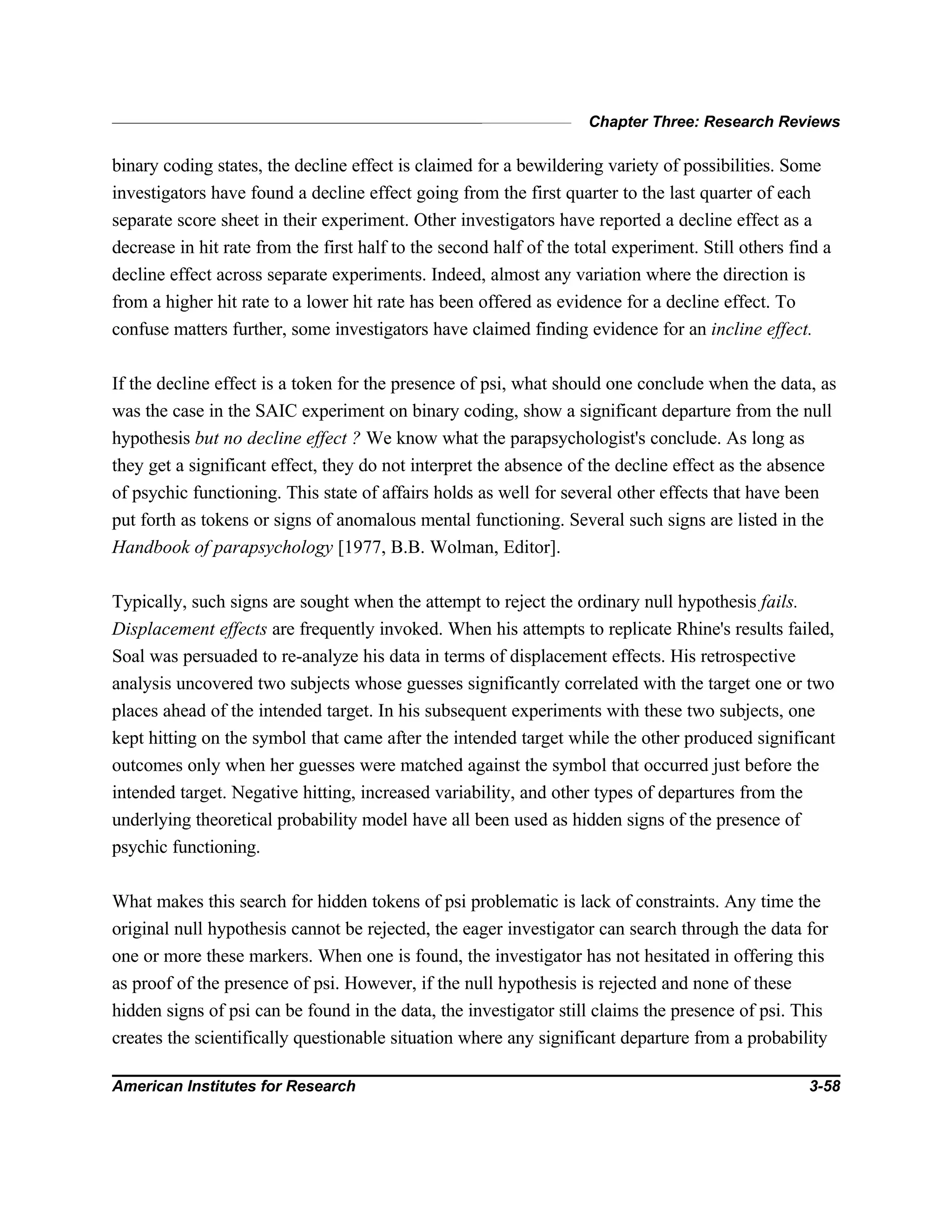 Chapter Three: Research Reviews
American Institutes for Research 3-58
binary coding states, the decline effect is claimed for a bewildering variety of possibilities. Some
investigators have found a decline effect going from the first quarter to the last quarter of each
separate score sheet in their experiment. Other investigators have reported a decline effect as a
decrease in hit rate from the first half to the second half of the total experiment. Still others find a
decline effect across separate experiments. Indeed, almost any variation where the direction is
from a higher hit rate to a lower hit rate has been offered as evidence for a decline effect. To
confuse matters further, some investigators have claimed finding evidence for an incline effect.
If the decline effect is a token for the presence of psi, what should one conclude when the data, as
was the case in the SAIC experiment on binary coding, show a significant departure from the null
hypothesis but no decline effect ? We know what the parapsychologist's conclude. As long as
they get a significant effect, they do not interpret the absence of the decline effect as the absence
of psychic functioning. This state of affairs holds as well for several other effects that have been
put forth as tokens or signs of anomalous mental functioning. Several such signs are listed in the
Handbook of parapsychology [1977, B.B. Wolman, Editor].
Typically, such signs are sought when the attempt to reject the ordinary null hypothesis fails.
Displacement effects are frequently invoked. When his attempts to replicate Rhine's results failed,
Soal was persuaded to re-analyze his data in terms of displacement effects. His retrospective
analysis uncovered two subjects whose guesses significantly correlated with the target one or two
places ahead of the intended target. In his subsequent experiments with these two subjects, one
kept hitting on the symbol that came after the intended target while the other produced significant
outcomes only when her guesses were matched against the symbol that occurred just before the
intended target. Negative hitting, increased variability, and other types of departures from the
underlying theoretical probability model have all been used as hidden signs of the presence of
psychic functioning.
What makes this search for hidden tokens of psi problematic is lack of constraints. Any time the
original null hypothesis cannot be rejected, the eager investigator can search through the data for
one or more these markers. When one is found, the investigator has not hesitated in offering this
as proof of the presence of psi. However, if the null hypothesis is rejected and none of these
hidden signs of psi can be found in the data, the investigator still claims the presence of psi. This
creates the scientifically questionable situation where any significant departure from a probability
 