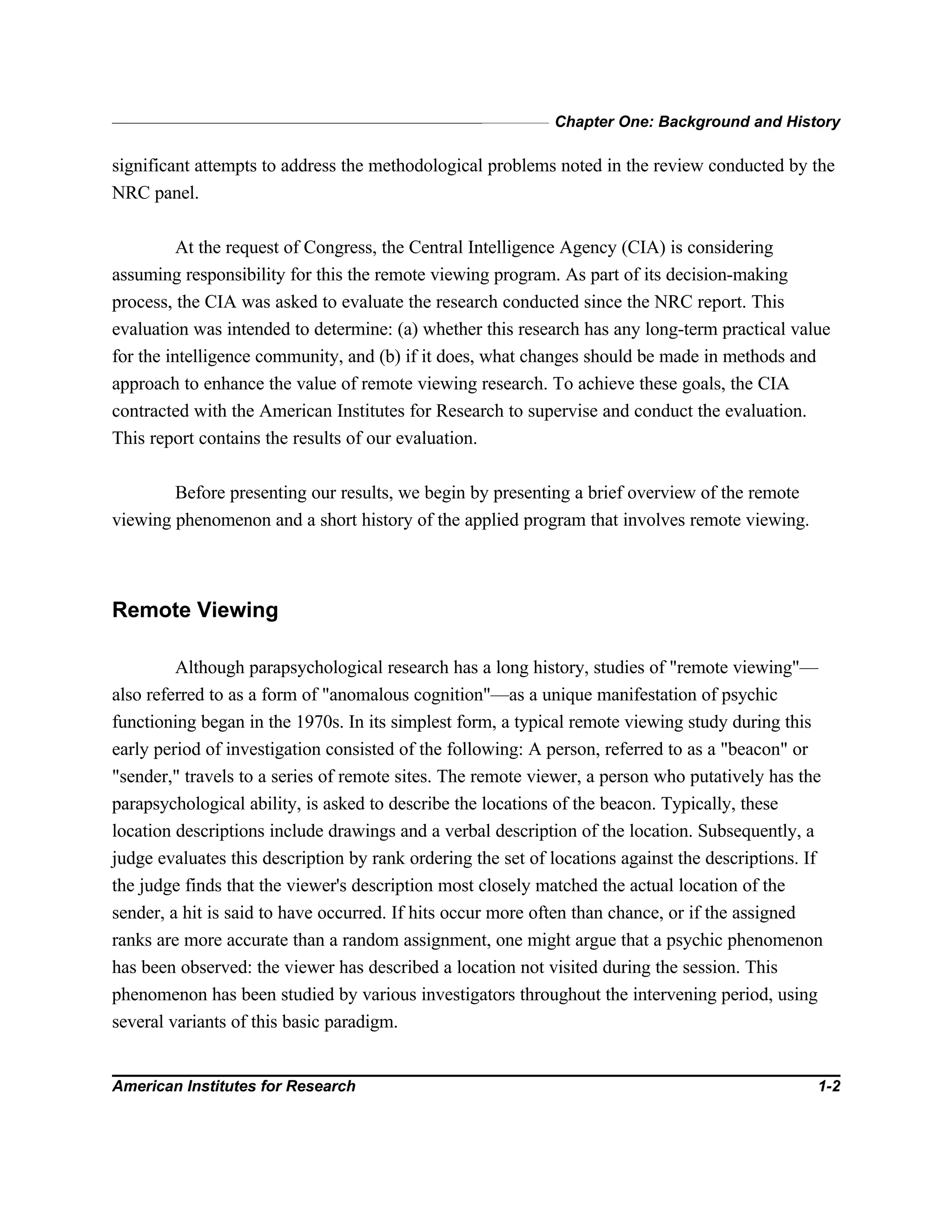 Chapter One: Background and History
American Institutes for Research 1-2
significant attempts to address the methodological problems noted in the review conducted by the
NRC panel.
At the request of Congress, the Central Intelligence Agency (CIA) is considering
assuming responsibility for this the remote viewing program. As part of its decision-making
process, the CIA was asked to evaluate the research conducted since the NRC report. This
evaluation was intended to determine: (a) whether this research has any long-term practical value
for the intelligence community, and (b) if it does, what changes should be made in methods and
approach to enhance the value of remote viewing research. To achieve these goals, the CIA
contracted with the American Institutes for Research to supervise and conduct the evaluation.
This report contains the results of our evaluation.
Before presenting our results, we begin by presenting a brief overview of the remote
viewing phenomenon and a short history of the applied program that involves remote viewing.
Remote Viewing
Although parapsychological research has a long history, studies of "remote viewing"—
also referred to as a form of "anomalous cognition"—as a unique manifestation of psychic
functioning began in the 1970s. In its simplest form, a typical remote viewing study during this
early period of investigation consisted of the following: A person, referred to as a "beacon" or
"sender," travels to a series of remote sites. The remote viewer, a person who putatively has the
parapsychological ability, is asked to describe the locations of the beacon. Typically, these
location descriptions include drawings and a verbal description of the location. Subsequently, a
judge evaluates this description by rank ordering the set of locations against the descriptions. If
the judge finds that the viewer's description most closely matched the actual location of the
sender, a hit is said to have occurred. If hits occur more often than chance, or if the assigned
ranks are more accurate than a random assignment, one might argue that a psychic phenomenon
has been observed: the viewer has described a location not visited during the session. This
phenomenon has been studied by various investigators throughout the intervening period, using
several variants of this basic paradigm.
 