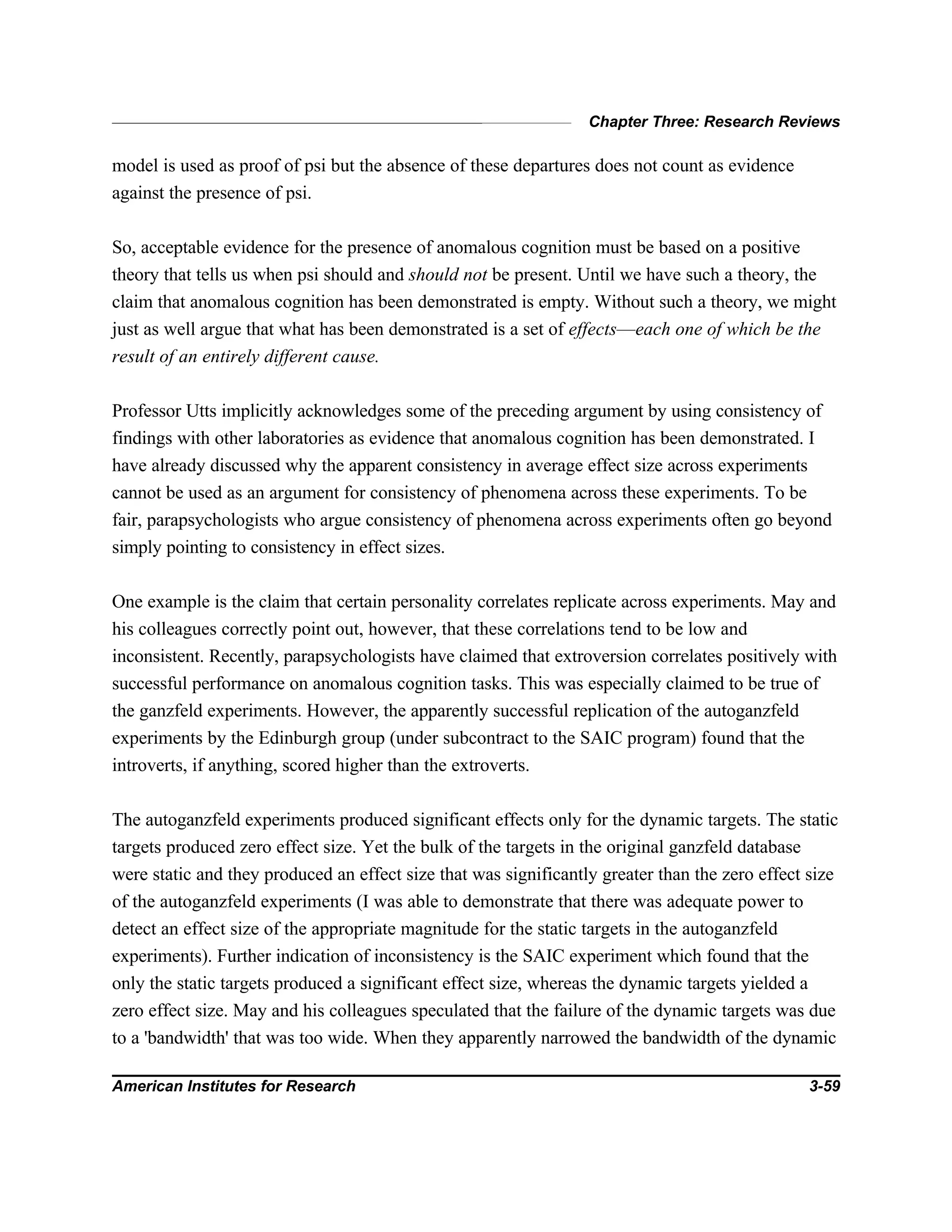 Chapter Three: Research Reviews
American Institutes for Research 3-59
model is used as proof of psi but the absence of these departures does not count as evidence
against the presence of psi.
So, acceptable evidence for the presence of anomalous cognition must be based on a positive
theory that tells us when psi should and should not be present. Until we have such a theory, the
claim that anomalous cognition has been demonstrated is empty. Without such a theory, we might
just as well argue that what has been demonstrated is a set of effects—each one of which be the
result of an entirely different cause.
Professor Utts implicitly acknowledges some of the preceding argument by using consistency of
findings with other laboratories as evidence that anomalous cognition has been demonstrated. I
have already discussed why the apparent consistency in average effect size across experiments
cannot be used as an argument for consistency of phenomena across these experiments. To be
fair, parapsychologists who argue consistency of phenomena across experiments often go beyond
simply pointing to consistency in effect sizes.
One example is the claim that certain personality correlates replicate across experiments. May and
his colleagues correctly point out, however, that these correlations tend to be low and
inconsistent. Recently, parapsychologists have claimed that extroversion correlates positively with
successful performance on anomalous cognition tasks. This was especially claimed to be true of
the ganzfeld experiments. However, the apparently successful replication of the autoganzfeld
experiments by the Edinburgh group (under subcontract to the SAIC program) found that the
introverts, if anything, scored higher than the extroverts.
The autoganzfeld experiments produced significant effects only for the dynamic targets. The static
targets produced zero effect size. Yet the bulk of the targets in the original ganzfeld database
were static and they produced an effect size that was significantly greater than the zero effect size
of the autoganzfeld experiments (I was able to demonstrate that there was adequate power to
detect an effect size of the appropriate magnitude for the static targets in the autoganzfeld
experiments). Further indication of inconsistency is the SAIC experiment which found that the
only the static targets produced a significant effect size, whereas the dynamic targets yielded a
zero effect size. May and his colleagues speculated that the failure of the dynamic targets was due
to a 'bandwidth' that was too wide. When they apparently narrowed the bandwidth of the dynamic
 