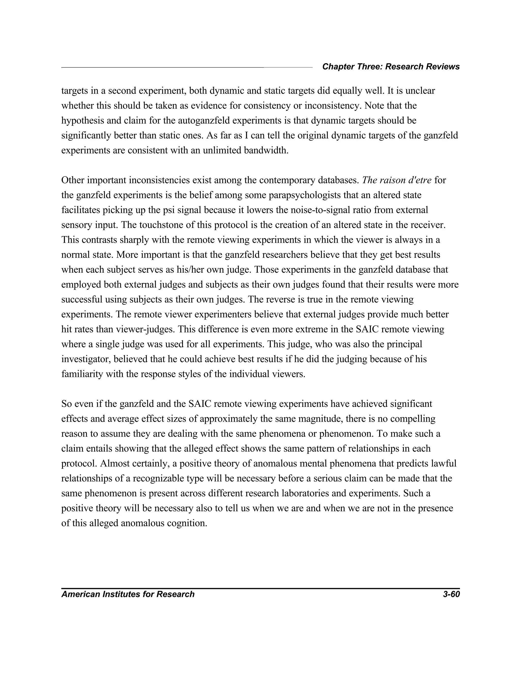 Chapter Three: Research Reviews
American Institutes for Research 3-60
targets in a second experiment, both dynamic and static targets did equally well. It is unclear
whether this should be taken as evidence for consistency or inconsistency. Note that the
hypothesis and claim for the autoganzfeld experiments is that dynamic targets should be
significantly better than static ones. As far as I can tell the original dynamic targets of the ganzfeld
experiments are consistent with an unlimited bandwidth.
Other important inconsistencies exist among the contemporary databases. The raison d'etre for
the ganzfeld experiments is the belief among some parapsychologists that an altered state
facilitates picking up the psi signal because it lowers the noise-to-signal ratio from external
sensory input. The touchstone of this protocol is the creation of an altered state in the receiver.
This contrasts sharply with the remote viewing experiments in which the viewer is always in a
normal state. More important is that the ganzfeld researchers believe that they get best results
when each subject serves as his/her own judge. Those experiments in the ganzfeld database that
employed both external judges and subjects as their own judges found that their results were more
successful using subjects as their own judges. The reverse is true in the remote viewing
experiments. The remote viewer experimenters believe that external judges provide much better
hit rates than viewer-judges. This difference is even more extreme in the SAIC remote viewing
where a single judge was used for all experiments. This judge, who was also the principal
investigator, believed that he could achieve best results if he did the judging because of his
familiarity with the response styles of the individual viewers.
So even if the ganzfeld and the SAIC remote viewing experiments have achieved significant
effects and average effect sizes of approximately the same magnitude, there is no compelling
reason to assume they are dealing with the same phenomena or phenomenon. To make such a
claim entails showing that the alleged effect shows the same pattern of relationships in each
protocol. Almost certainly, a positive theory of anomalous mental phenomena that predicts lawful
relationships of a recognizable type will be necessary before a serious claim can be made that the
same phenomenon is present across different research laboratories and experiments. Such a
positive theory will be necessary also to tell us when we are and when we are not in the presence
of this alleged anomalous cognition.
 