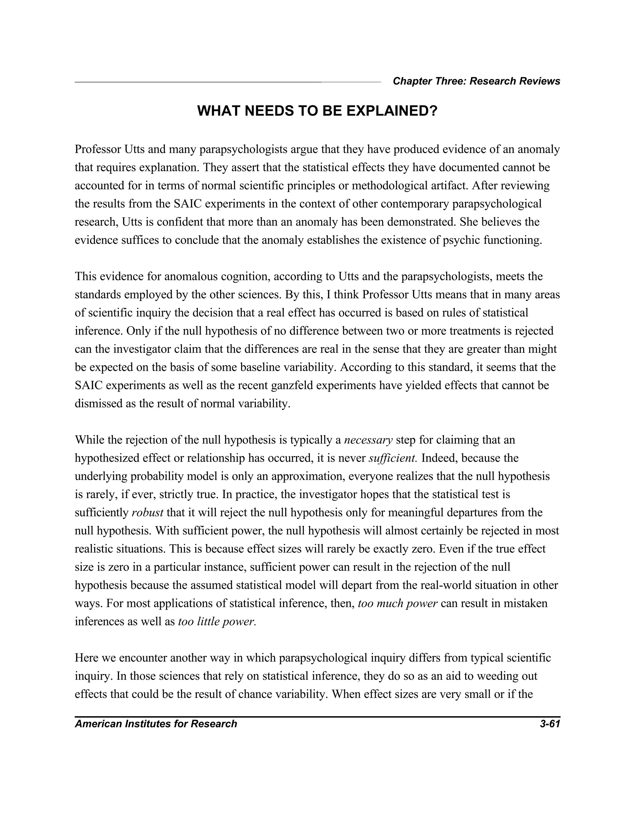 Chapter Three: Research Reviews
American Institutes for Research 3-61
WHAT NEEDS TO BE EXPLAINED?
Professor Utts and many parapsychologists argue that they have produced evidence of an anomaly
that requires explanation. They assert that the statistical effects they have documented cannot be
accounted for in terms of normal scientific principles or methodological artifact. After reviewing
the results from the SAIC experiments in the context of other contemporary parapsychological
research, Utts is confident that more than an anomaly has been demonstrated. She believes the
evidence suffices to conclude that the anomaly establishes the existence of psychic functioning.
This evidence for anomalous cognition, according to Utts and the parapsychologists, meets the
standards employed by the other sciences. By this, I think Professor Utts means that in many areas
of scientific inquiry the decision that a real effect has occurred is based on rules of statistical
inference. Only if the null hypothesis of no difference between two or more treatments is rejected
can the investigator claim that the differences are real in the sense that they are greater than might
be expected on the basis of some baseline variability. According to this standard, it seems that the
SAIC experiments as well as the recent ganzfeld experiments have yielded effects that cannot be
dismissed as the result of normal variability.
While the rejection of the null hypothesis is typically a necessary step for claiming that an
hypothesized effect or relationship has occurred, it is never sufficient. Indeed, because the
underlying probability model is only an approximation, everyone realizes that the null hypothesis
is rarely, if ever, strictly true. In practice, the investigator hopes that the statistical test is
sufficiently robust that it will reject the null hypothesis only for meaningful departures from the
null hypothesis. With sufficient power, the null hypothesis will almost certainly be rejected in most
realistic situations. This is because effect sizes will rarely be exactly zero. Even if the true effect
size is zero in a particular instance, sufficient power can result in the rejection of the null
hypothesis because the assumed statistical model will depart from the real-world situation in other
ways. For most applications of statistical inference, then, too much power can result in mistaken
inferences as well as too little power.
Here we encounter another way in which parapsychological inquiry differs from typical scientific
inquiry. In those sciences that rely on statistical inference, they do so as an aid to weeding out
effects that could be the result of chance variability. When effect sizes are very small or if the
 