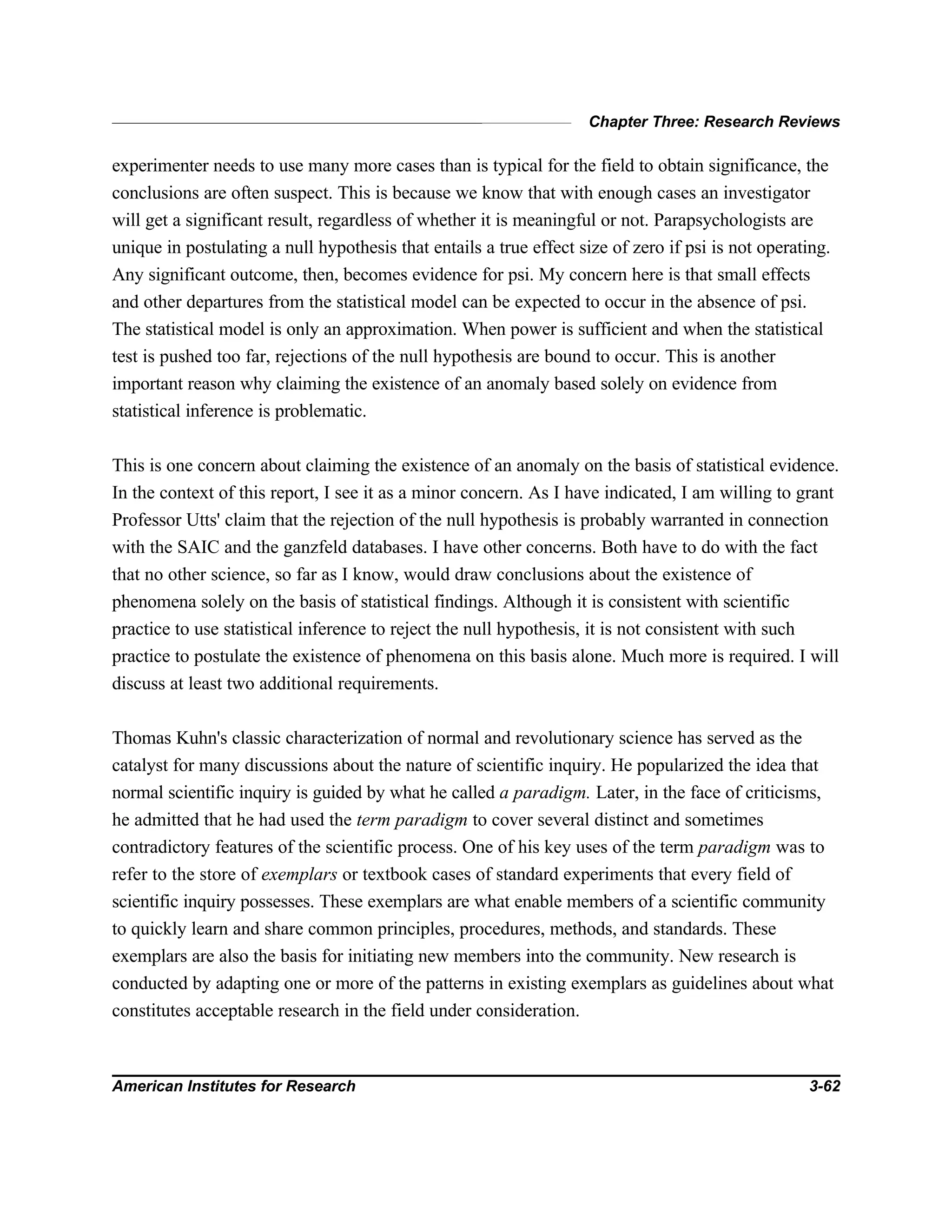 Chapter Three: Research Reviews
American Institutes for Research 3-62
experimenter needs to use many more cases than is typical for the field to obtain significance, the
conclusions are often suspect. This is because we know that with enough cases an investigator
will get a significant result, regardless of whether it is meaningful or not. Parapsychologists are
unique in postulating a null hypothesis that entails a true effect size of zero if psi is not operating.
Any significant outcome, then, becomes evidence for psi. My concern here is that small effects
and other departures from the statistical model can be expected to occur in the absence of psi.
The statistical model is only an approximation. When power is sufficient and when the statistical
test is pushed too far, rejections of the null hypothesis are bound to occur. This is another
important reason why claiming the existence of an anomaly based solely on evidence from
statistical inference is problematic.
This is one concern about claiming the existence of an anomaly on the basis of statistical evidence.
In the context of this report, I see it as a minor concern. As I have indicated, I am willing to grant
Professor Utts' claim that the rejection of the null hypothesis is probably warranted in connection
with the SAIC and the ganzfeld databases. I have other concerns. Both have to do with the fact
that no other science, so far as I know, would draw conclusions about the existence of
phenomena solely on the basis of statistical findings. Although it is consistent with scientific
practice to use statistical inference to reject the null hypothesis, it is not consistent with such
practice to postulate the existence of phenomena on this basis alone. Much more is required. I will
discuss at least two additional requirements.
Thomas Kuhn's classic characterization of normal and revolutionary science has served as the
catalyst for many discussions about the nature of scientific inquiry. He popularized the idea that
normal scientific inquiry is guided by what he called a paradigm. Later, in the face of criticisms,
he admitted that he had used the term paradigm to cover several distinct and sometimes
contradictory features of the scientific process. One of his key uses of the term paradigm was to
refer to the store of exemplars or textbook cases of standard experiments that every field of
scientific inquiry possesses. These exemplars are what enable members of a scientific community
to quickly learn and share common principles, procedures, methods, and standards. These
exemplars are also the basis for initiating new members into the community. New research is
conducted by adapting one or more of the patterns in existing exemplars as guidelines about what
constitutes acceptable research in the field under consideration.
 