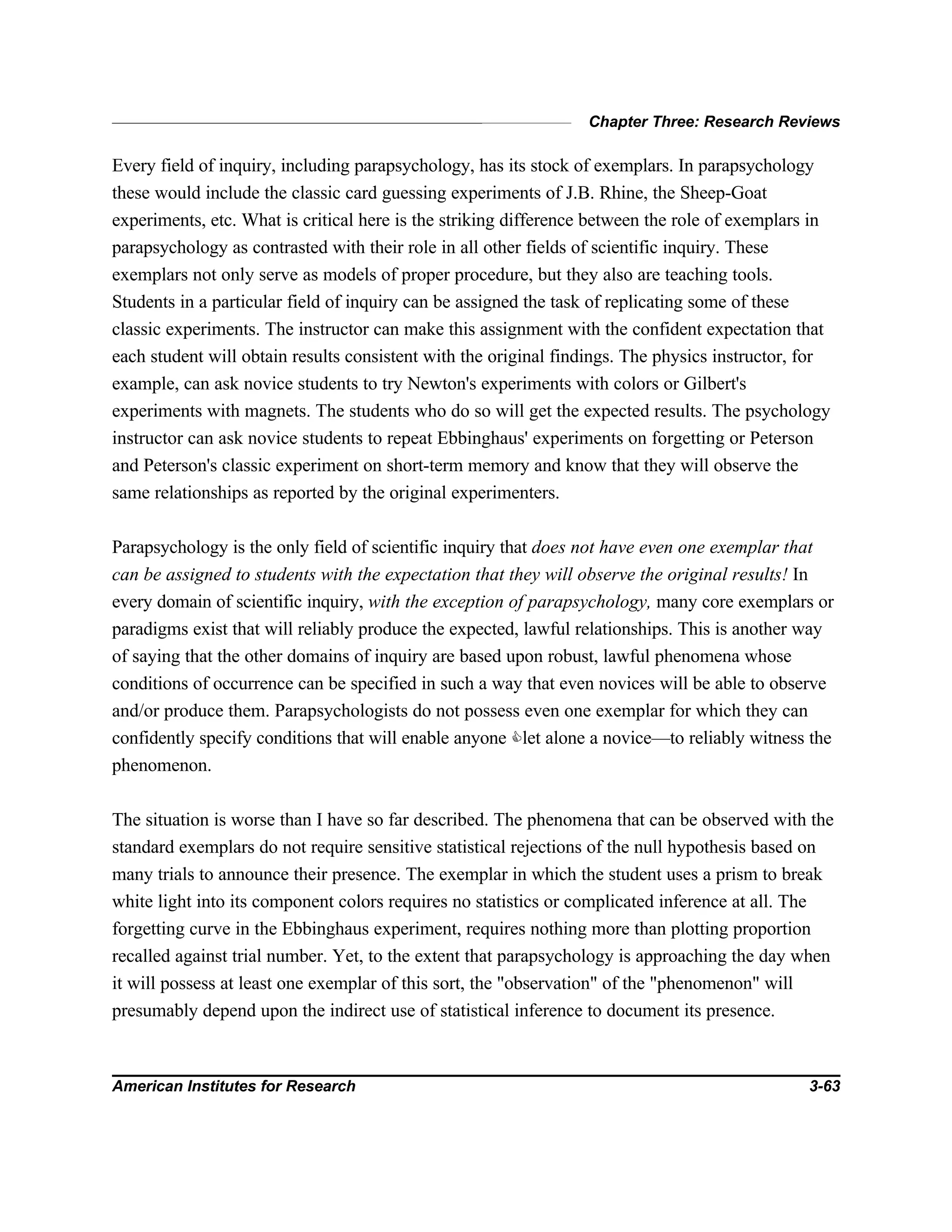 Chapter Three: Research Reviews
American Institutes for Research 3-63
Every field of inquiry, including parapsychology, has its stock of exemplars. In parapsychology
these would include the classic card guessing experiments of J.B. Rhine, the Sheep-Goat
experiments, etc. What is critical here is the striking difference between the role of exemplars in
parapsychology as contrasted with their role in all other fields of scientific inquiry. These
exemplars not only serve as models of proper procedure, but they also are teaching tools.
Students in a particular field of inquiry can be assigned the task of replicating some of these
classic experiments. The instructor can make this assignment with the confident expectation that
each student will obtain results consistent with the original findings. The physics instructor, for
example, can ask novice students to try Newton's experiments with colors or Gilbert's
experiments with magnets. The students who do so will get the expected results. The psychology
instructor can ask novice students to repeat Ebbinghaus' experiments on forgetting or Peterson
and Peterson's classic experiment on short-term memory and know that they will observe the
same relationships as reported by the original experimenters.
Parapsychology is the only field of scientific inquiry that does not have even one exemplar that
can be assigned to students with the expectation that they will observe the original results! In
every domain of scientific inquiry, with the exception of parapsychology, many core exemplars or
paradigms exist that will reliably produce the expected, lawful relationships. This is another way
of saying that the other domains of inquiry are based upon robust, lawful phenomena whose
conditions of occurrence can be specified in such a way that even novices will be able to observe
and/or produce them. Parapsychologists do not possess even one exemplar for which they can
confidently specify conditions that will enable anyone Clet alone a novice—to reliably witness the
phenomenon.
The situation is worse than I have so far described. The phenomena that can be observed with the
standard exemplars do not require sensitive statistical rejections of the null hypothesis based on
many trials to announce their presence. The exemplar in which the student uses a prism to break
white light into its component colors requires no statistics or complicated inference at all. The
forgetting curve in the Ebbinghaus experiment, requires nothing more than plotting proportion
recalled against trial number. Yet, to the extent that parapsychology is approaching the day when
it will possess at least one exemplar of this sort, the "observation" of the "phenomenon" will
presumably depend upon the indirect use of statistical inference to document its presence.
 