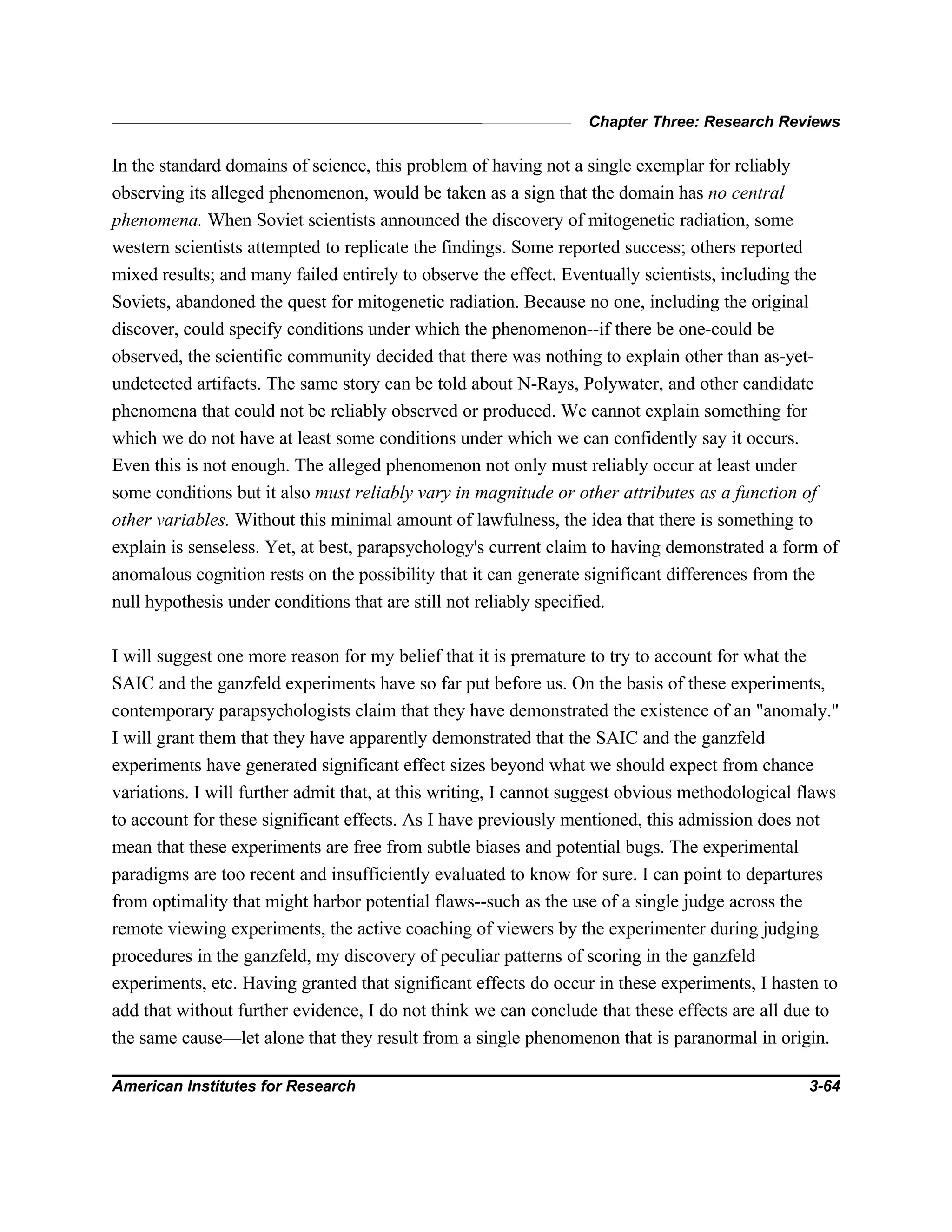 Chapter Three: Research Reviews
American Institutes for Research 3-64
In the standard domains of science, this problem of having not a single exemplar for reliably
observing its alleged phenomenon, would be taken as a sign that the domain has no central
phenomena. When Soviet scientists announced the discovery of mitogenetic radiation, some
western scientists attempted to replicate the findings. Some reported success; others reported
mixed results; and many failed entirely to observe the effect. Eventually scientists, including the
Soviets, abandoned the quest for mitogenetic radiation. Because no one, including the original
discover, could specify conditions under which the phenomenon--if there be one-could be
observed, the scientific community decided that there was nothing to explain other than as-yet-
undetected artifacts. The same story can be told about N-Rays, Polywater, and other candidate
phenomena that could not be reliably observed or produced. We cannot explain something for
which we do not have at least some conditions under which we can confidently say it occurs.
Even this is not enough. The alleged phenomenon not only must reliably occur at least under
some conditions but it also must reliably vary in magnitude or other attributes as a function of
other variables. Without this minimal amount of lawfulness, the idea that there is something to
explain is senseless. Yet, at best, parapsychology's current claim to having demonstrated a form of
anomalous cognition rests on the possibility that it can generate significant differences from the
null hypothesis under conditions that are still not reliably specified.
I will suggest one more reason for my belief that it is premature to try to account for what the
SAIC and the ganzfeld experiments have so far put before us. On the basis of these experiments,
contemporary parapsychologists claim that they have demonstrated the existence of an "anomaly."
I will grant them that they have apparently demonstrated that the SAIC and the ganzfeld
experiments have generated significant effect sizes beyond what we should expect from chance
variations. I will further admit that, at this writing, I cannot suggest obvious methodological flaws
to account for these significant effects. As I have previously mentioned, this admission does not
mean that these experiments are free from subtle biases and potential bugs. The experimental
paradigms are too recent and insufficiently evaluated to know for sure. I can point to departures
from optimality that might harbor potential flaws--such as the use of a single judge across the
remote viewing experiments, the active coaching of viewers by the experimenter during judging
procedures in the ganzfeld, my discovery of peculiar patterns of scoring in the ganzfeld
experiments, etc. Having granted that significant effects do occur in these experiments, I hasten to
add that without further evidence, I do not think we can conclude that these effects are all due to
the same cause—let alone that they result from a single phenomenon that is paranormal in origin.
 