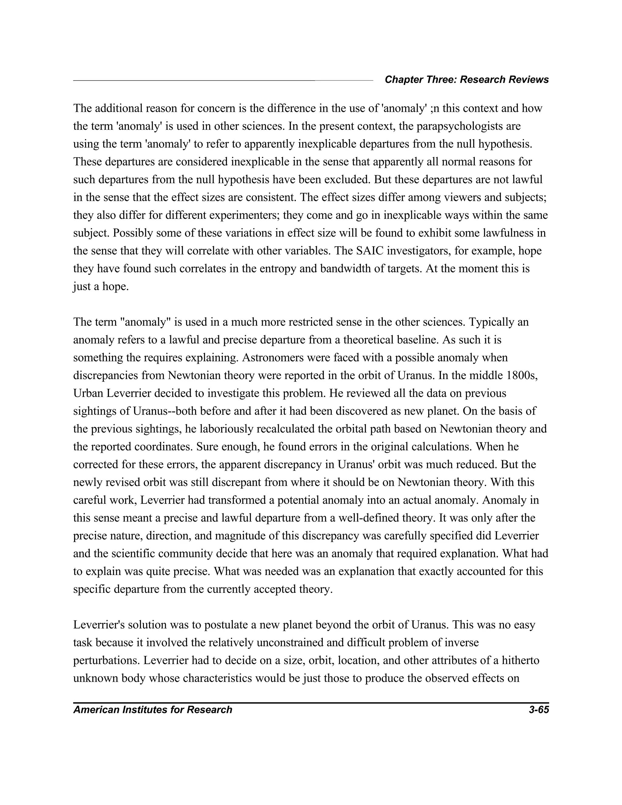 Chapter Three: Research Reviews
American Institutes for Research 3-65
The additional reason for concern is the difference in the use of 'anomaly' ;n this context and how
the term 'anomaly' is used in other sciences. In the present context, the parapsychologists are
using the term 'anomaly' to refer to apparently inexplicable departures from the null hypothesis.
These departures are considered inexplicable in the sense that apparently all normal reasons for
such departures from the null hypothesis have been excluded. But these departures are not lawful
in the sense that the effect sizes are consistent. The effect sizes differ among viewers and subjects;
they also differ for different experimenters; they come and go in inexplicable ways within the same
subject. Possibly some of these variations in effect size will be found to exhibit some lawfulness in
the sense that they will correlate with other variables. The SAIC investigators, for example, hope
they have found such correlates in the entropy and bandwidth of targets. At the moment this is
just a hope.
The term "anomaly" is used in a much more restricted sense in the other sciences. Typically an
anomaly refers to a lawful and precise departure from a theoretical baseline. As such it is
something the requires explaining. Astronomers were faced with a possible anomaly when
discrepancies from Newtonian theory were reported in the orbit of Uranus. In the middle 1800s,
Urban Leverrier decided to investigate this problem. He reviewed all the data on previous
sightings of Uranus--both before and after it had been discovered as new planet. On the basis of
the previous sightings, he laboriously recalculated the orbital path based on Newtonian theory and
the reported coordinates. Sure enough, he found errors in the original calculations. When he
corrected for these errors, the apparent discrepancy in Uranus' orbit was much reduced. But the
newly revised orbit was still discrepant from where it should be on Newtonian theory. With this
careful work, Leverrier had transformed a potential anomaly into an actual anomaly. Anomaly in
this sense meant a precise and lawful departure from a well-defined theory. It was only after the
precise nature, direction, and magnitude of this discrepancy was carefully specified did Leverrier
and the scientific community decide that here was an anomaly that required explanation. What had
to explain was quite precise. What was needed was an explanation that exactly accounted for this
specific departure from the currently accepted theory.
Leverrier's solution was to postulate a new planet beyond the orbit of Uranus. This was no easy
task because it involved the relatively unconstrained and difficult problem of inverse
perturbations. Leverrier had to decide on a size, orbit, location, and other attributes of a hitherto
unknown body whose characteristics would be just those to produce the observed effects on
 