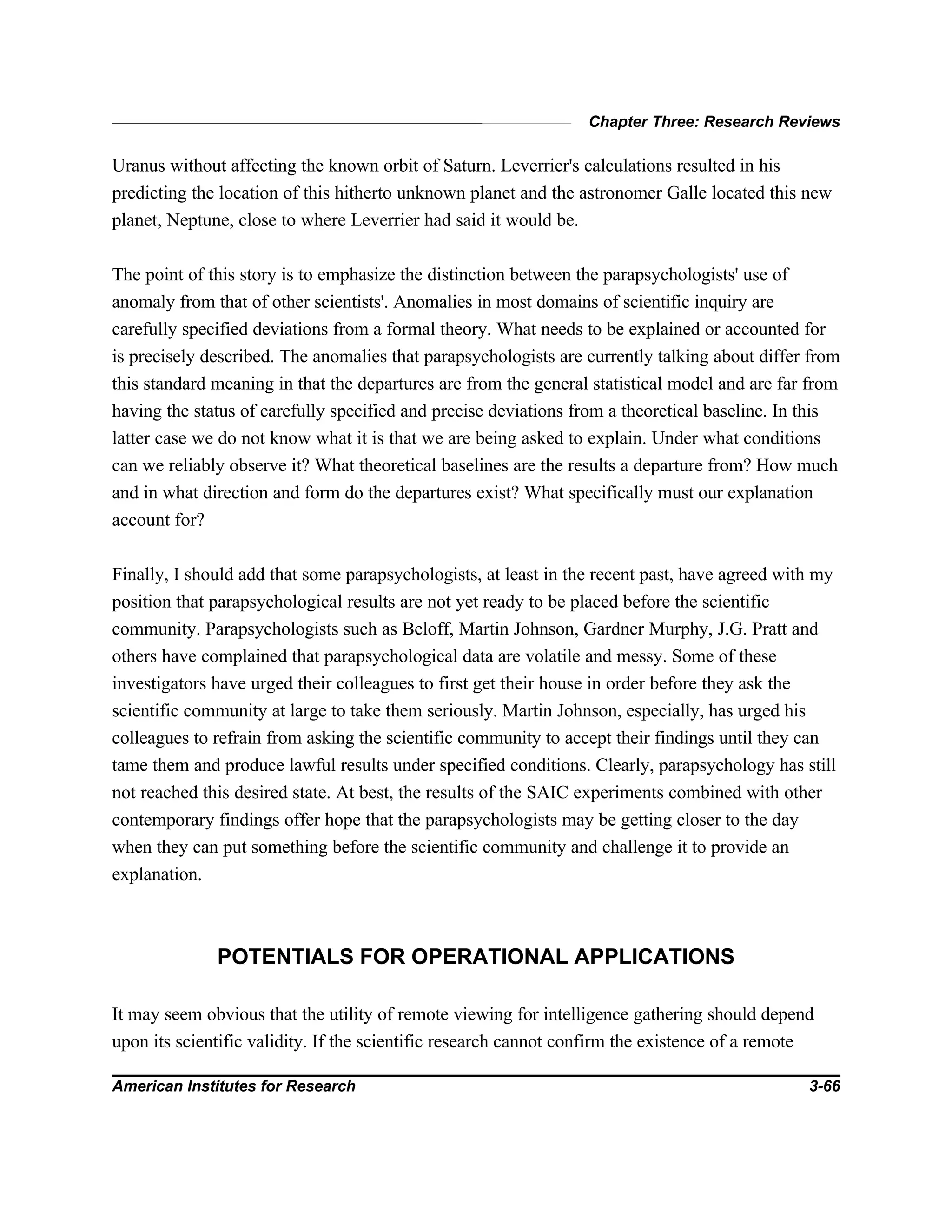 Chapter Three: Research Reviews
American Institutes for Research 3-66
Uranus without affecting the known orbit of Saturn. Leverrier's calculations resulted in his
predicting the location of this hitherto unknown planet and the astronomer Galle located this new
planet, Neptune, close to where Leverrier had said it would be.
The point of this story is to emphasize the distinction between the parapsychologists' use of
anomaly from that of other scientists'. Anomalies in most domains of scientific inquiry are
carefully specified deviations from a formal theory. What needs to be explained or accounted for
is precisely described. The anomalies that parapsychologists are currently talking about differ from
this standard meaning in that the departures are from the general statistical model and are far from
having the status of carefully specified and precise deviations from a theoretical baseline. In this
latter case we do not know what it is that we are being asked to explain. Under what conditions
can we reliably observe it? What theoretical baselines are the results a departure from? How much
and in what direction and form do the departures exist? What specifically must our explanation
account for?
Finally, I should add that some parapsychologists, at least in the recent past, have agreed with my
position that parapsychological results are not yet ready to be placed before the scientific
community. Parapsychologists such as Beloff, Martin Johnson, Gardner Murphy, J.G. Pratt and
others have complained that parapsychological data are volatile and messy. Some of these
investigators have urged their colleagues to first get their house in order before they ask the
scientific community at large to take them seriously. Martin Johnson, especially, has urged his
colleagues to refrain from asking the scientific community to accept their findings until they can
tame them and produce lawful results under specified conditions. Clearly, parapsychology has still
not reached this desired state. At best, the results of the SAIC experiments combined with other
contemporary findings offer hope that the parapsychologists may be getting closer to the day
when they can put something before the scientific community and challenge it to provide an
explanation.
POTENTIALS FOR OPERATIONAL APPLICATIONS
It may seem obvious that the utility of remote viewing for intelligence gathering should depend
upon its scientific validity. If the scientific research cannot confirm the existence of a remote
 