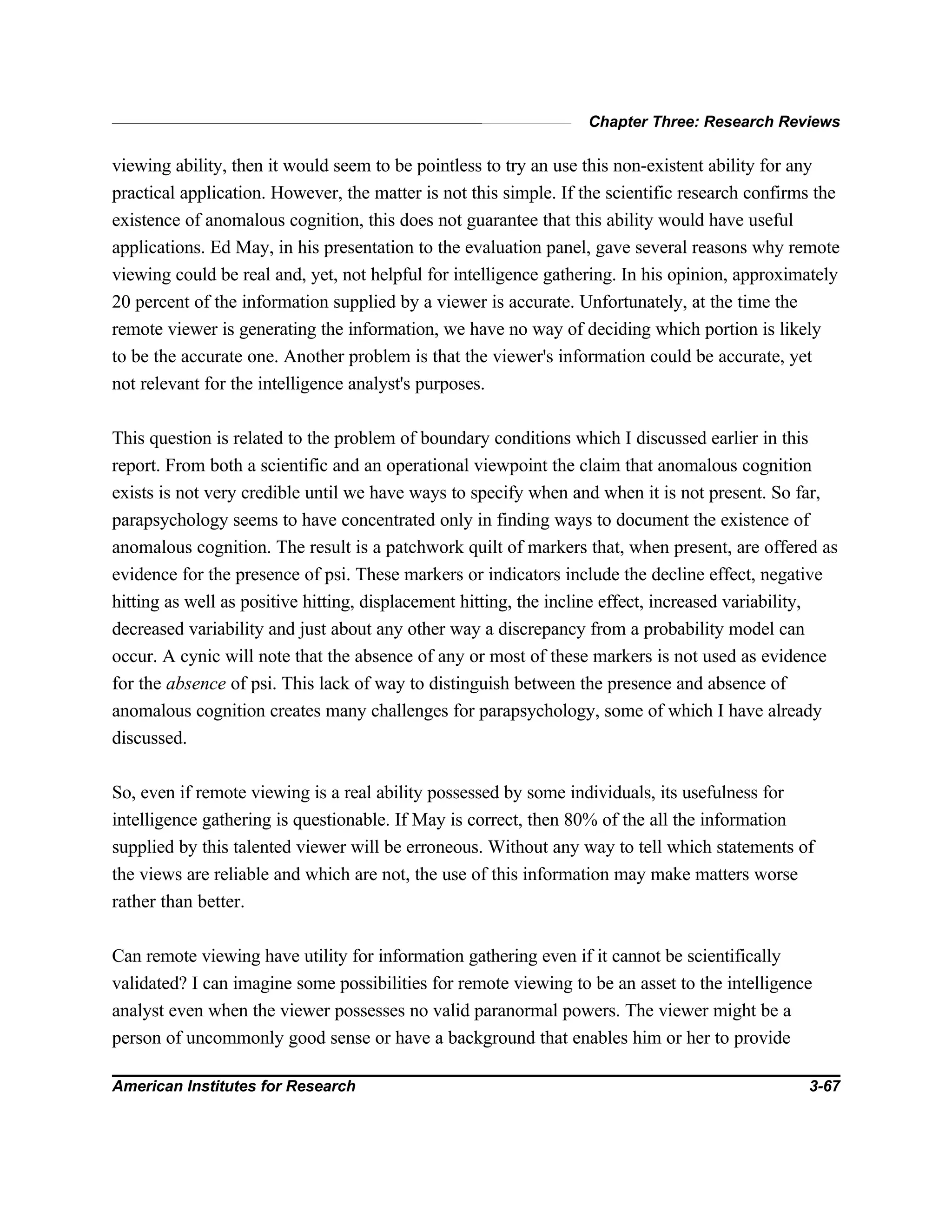 Chapter Three: Research Reviews
American Institutes for Research 3-67
viewing ability, then it would seem to be pointless to try an use this non-existent ability for any
practical application. However, the matter is not this simple. If the scientific research confirms the
existence of anomalous cognition, this does not guarantee that this ability would have useful
applications. Ed May, in his presentation to the evaluation panel, gave several reasons why remote
viewing could be real and, yet, not helpful for intelligence gathering. In his opinion, approximately
20 percent of the information supplied by a viewer is accurate. Unfortunately, at the time the
remote viewer is generating the information, we have no way of deciding which portion is likely
to be the accurate one. Another problem is that the viewer's information could be accurate, yet
not relevant for the intelligence analyst's purposes.
This question is related to the problem of boundary conditions which I discussed earlier in this
report. From both a scientific and an operational viewpoint the claim that anomalous cognition
exists is not very credible until we have ways to specify when and when it is not present. So far,
parapsychology seems to have concentrated only in finding ways to document the existence of
anomalous cognition. The result is a patchwork quilt of markers that, when present, are offered as
evidence for the presence of psi. These markers or indicators include the decline effect, negative
hitting as well as positive hitting, displacement hitting, the incline effect, increased variability,
decreased variability and just about any other way a discrepancy from a probability model can
occur. A cynic will note that the absence of any or most of these markers is not used as evidence
for the absence of psi. This lack of way to distinguish between the presence and absence of
anomalous cognition creates many challenges for parapsychology, some of which I have already
discussed.
So, even if remote viewing is a real ability possessed by some individuals, its usefulness for
intelligence gathering is questionable. If May is correct, then 80% of the all the information
supplied by this talented viewer will be erroneous. Without any way to tell which statements of
the views are reliable and which are not, the use of this information may make matters worse
rather than better.
Can remote viewing have utility for information gathering even if it cannot be scientifically
validated? I can imagine some possibilities for remote viewing to be an asset to the intelligence
analyst even when the viewer possesses no valid paranormal powers. The viewer might be a
person of uncommonly good sense or have a background that enables him or her to provide
 