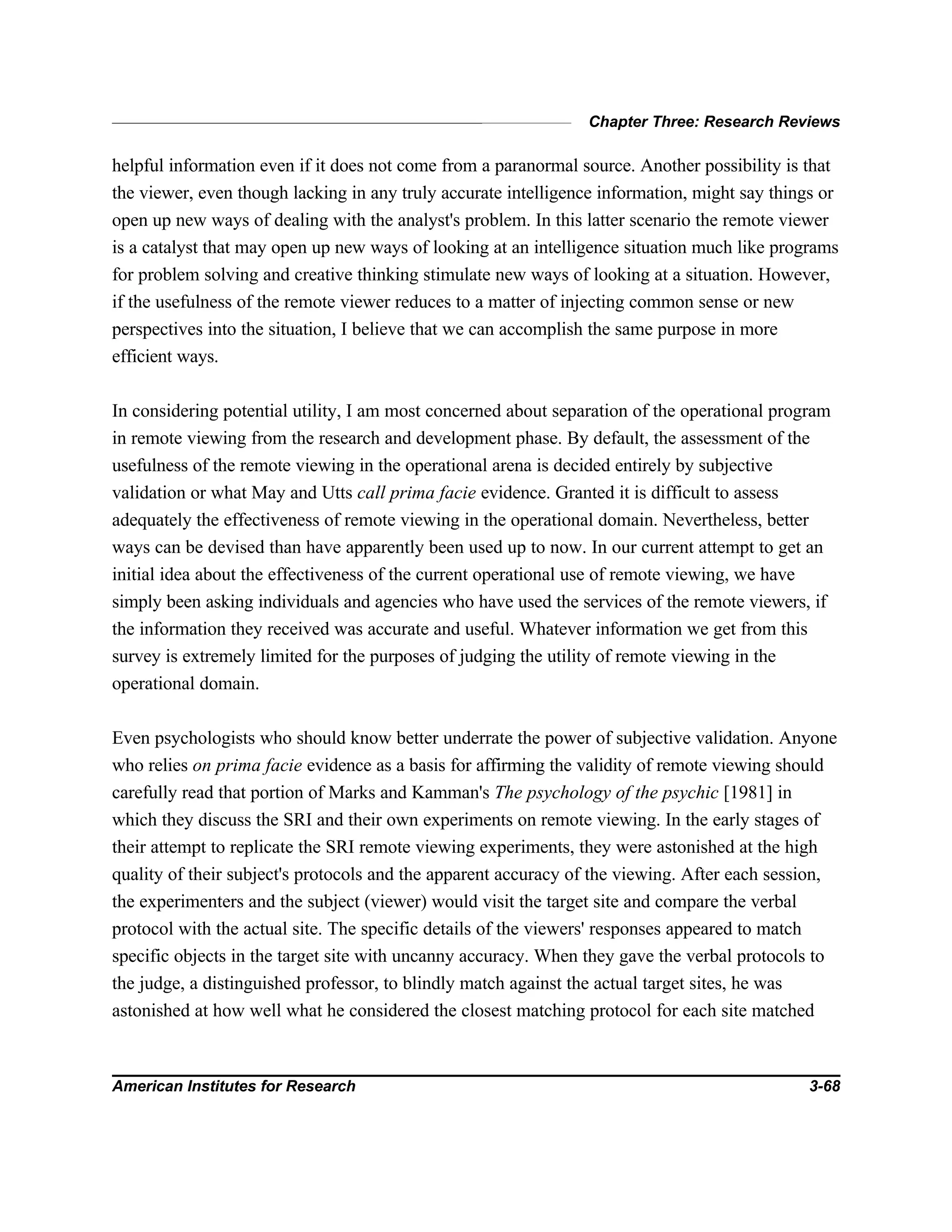 Chapter Three: Research Reviews
American Institutes for Research 3-68
helpful information even if it does not come from a paranormal source. Another possibility is that
the viewer, even though lacking in any truly accurate intelligence information, might say things or
open up new ways of dealing with the analyst's problem. In this latter scenario the remote viewer
is a catalyst that may open up new ways of looking at an intelligence situation much like programs
for problem solving and creative thinking stimulate new ways of looking at a situation. However,
if the usefulness of the remote viewer reduces to a matter of injecting common sense or new
perspectives into the situation, I believe that we can accomplish the same purpose in more
efficient ways.
In considering potential utility, I am most concerned about separation of the operational program
in remote viewing from the research and development phase. By default, the assessment of the
usefulness of the remote viewing in the operational arena is decided entirely by subjective
validation or what May and Utts call prima facie evidence. Granted it is difficult to assess
adequately the effectiveness of remote viewing in the operational domain. Nevertheless, better
ways can be devised than have apparently been used up to now. In our current attempt to get an
initial idea about the effectiveness of the current operational use of remote viewing, we have
simply been asking individuals and agencies who have used the services of the remote viewers, if
the information they received was accurate and useful. Whatever information we get from this
survey is extremely limited for the purposes of judging the utility of remote viewing in the
operational domain.
Even psychologists who should know better underrate the power of subjective validation. Anyone
who relies on prima facie evidence as a basis for affirming the validity of remote viewing should
carefully read that portion of Marks and Kamman's The psychology of the psychic [1981] in
which they discuss the SRI and their own experiments on remote viewing. In the early stages of
their attempt to replicate the SRI remote viewing experiments, they were astonished at the high
quality of their subject's protocols and the apparent accuracy of the viewing. After each session,
the experimenters and the subject (viewer) would visit the target site and compare the verbal
protocol with the actual site. The specific details of the viewers' responses appeared to match
specific objects in the target site with uncanny accuracy. When they gave the verbal protocols to
the judge, a distinguished professor, to blindly match against the actual target sites, he was
astonished at how well what he considered the closest matching protocol for each site matched
 