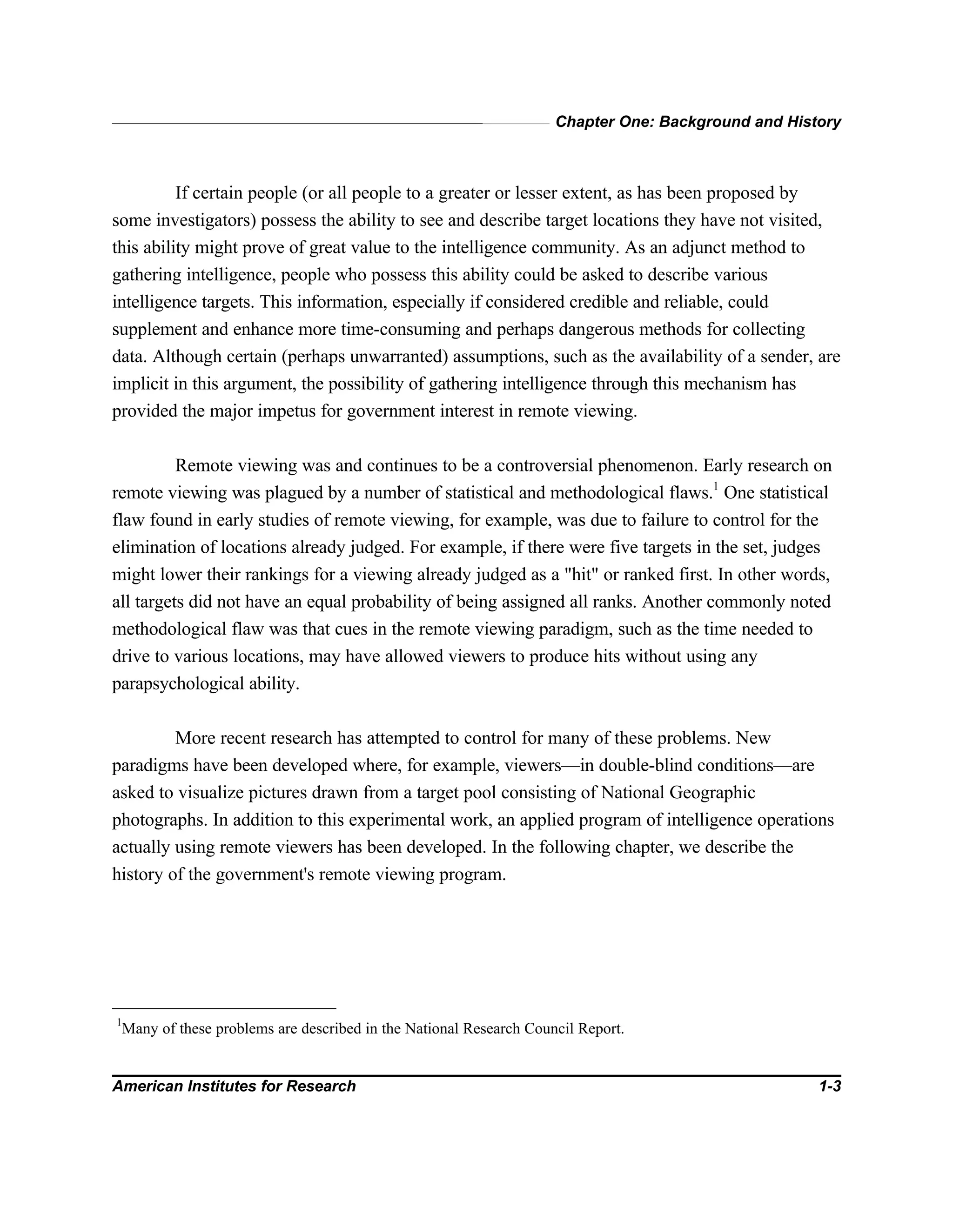 Chapter One: Background and History
American Institutes for Research 1-3
If certain people (or all people to a greater or lesser extent, as has been proposed by
some investigators) possess the ability to see and describe target locations they have not visited,
this ability might prove of great value to the intelligence community. As an adjunct method to
gathering intelligence, people who possess this ability could be asked to describe various
intelligence targets. This information, especially if considered credible and reliable, could
supplement and enhance more time-consuming and perhaps dangerous methods for collecting
data. Although certain (perhaps unwarranted) assumptions, such as the availability of a sender, are
implicit in this argument, the possibility of gathering intelligence through this mechanism has
provided the major impetus for government interest in remote viewing.
Remote viewing was and continues to be a controversial phenomenon. Early research on
remote viewing was plagued by a number of statistical and methodological flaws.1
One statistical
flaw found in early studies of remote viewing, for example, was due to failure to control for the
elimination of locations already judged. For example, if there were five targets in the set, judges
might lower their rankings for a viewing already judged as a "hit" or ranked first. In other words,
all targets did not have an equal probability of being assigned all ranks. Another commonly noted
methodological flaw was that cues in the remote viewing paradigm, such as the time needed to
drive to various locations, may have allowed viewers to produce hits without using any
parapsychological ability.
More recent research has attempted to control for many of these problems. New
paradigms have been developed where, for example, viewers—in double-blind conditions—are
asked to visualize pictures drawn from a target pool consisting of National Geographic
photographs. In addition to this experimental work, an applied program of intelligence operations
actually using remote viewers has been developed. In the following chapter, we describe the
history of the government's remote viewing program.
1
Many of these problems are described in the National Research Council Report.
 