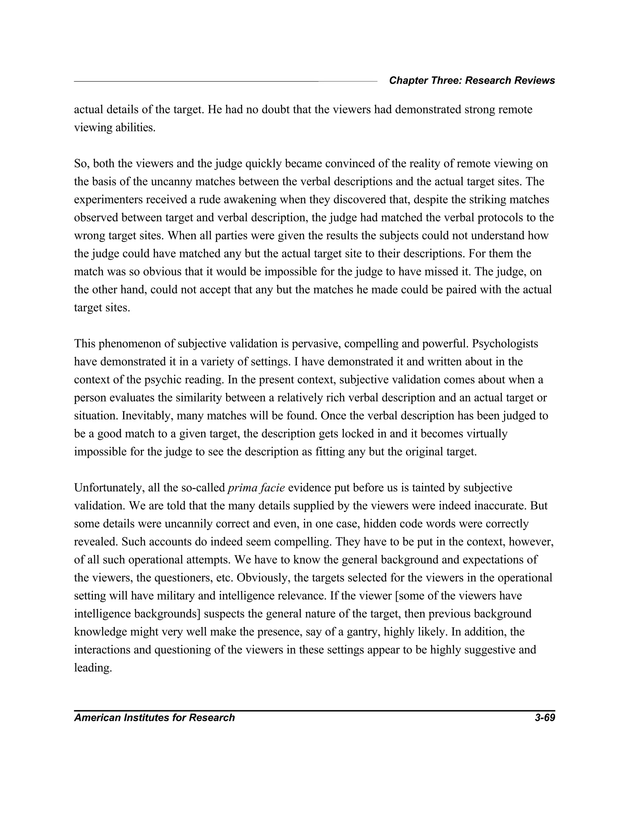Chapter Three: Research Reviews
American Institutes for Research 3-69
actual details of the target. He had no doubt that the viewers had demonstrated strong remote
viewing abilities.
So, both the viewers and the judge quickly became convinced of the reality of remote viewing on
the basis of the uncanny matches between the verbal descriptions and the actual target sites. The
experimenters received a rude awakening when they discovered that, despite the striking matches
observed between target and verbal description, the judge had matched the verbal protocols to the
wrong target sites. When all parties were given the results the subjects could not understand how
the judge could have matched any but the actual target site to their descriptions. For them the
match was so obvious that it would be impossible for the judge to have missed it. The judge, on
the other hand, could not accept that any but the matches he made could be paired with the actual
target sites.
This phenomenon of subjective validation is pervasive, compelling and powerful. Psychologists
have demonstrated it in a variety of settings. I have demonstrated it and written about in the
context of the psychic reading. In the present context, subjective validation comes about when a
person evaluates the similarity between a relatively rich verbal description and an actual target or
situation. Inevitably, many matches will be found. Once the verbal description has been judged to
be a good match to a given target, the description gets locked in and it becomes virtually
impossible for the judge to see the description as fitting any but the original target.
Unfortunately, all the so-called prima facie evidence put before us is tainted by subjective
validation. We are told that the many details supplied by the viewers were indeed inaccurate. But
some details were uncannily correct and even, in one case, hidden code words were correctly
revealed. Such accounts do indeed seem compelling. They have to be put in the context, however,
of all such operational attempts. We have to know the general background and expectations of
the viewers, the questioners, etc. Obviously, the targets selected for the viewers in the operational
setting will have military and intelligence relevance. If the viewer [some of the viewers have
intelligence backgrounds] suspects the general nature of the target, then previous background
knowledge might very well make the presence, say of a gantry, highly likely. In addition, the
interactions and questioning of the viewers in these settings appear to be highly suggestive and
leading.
 