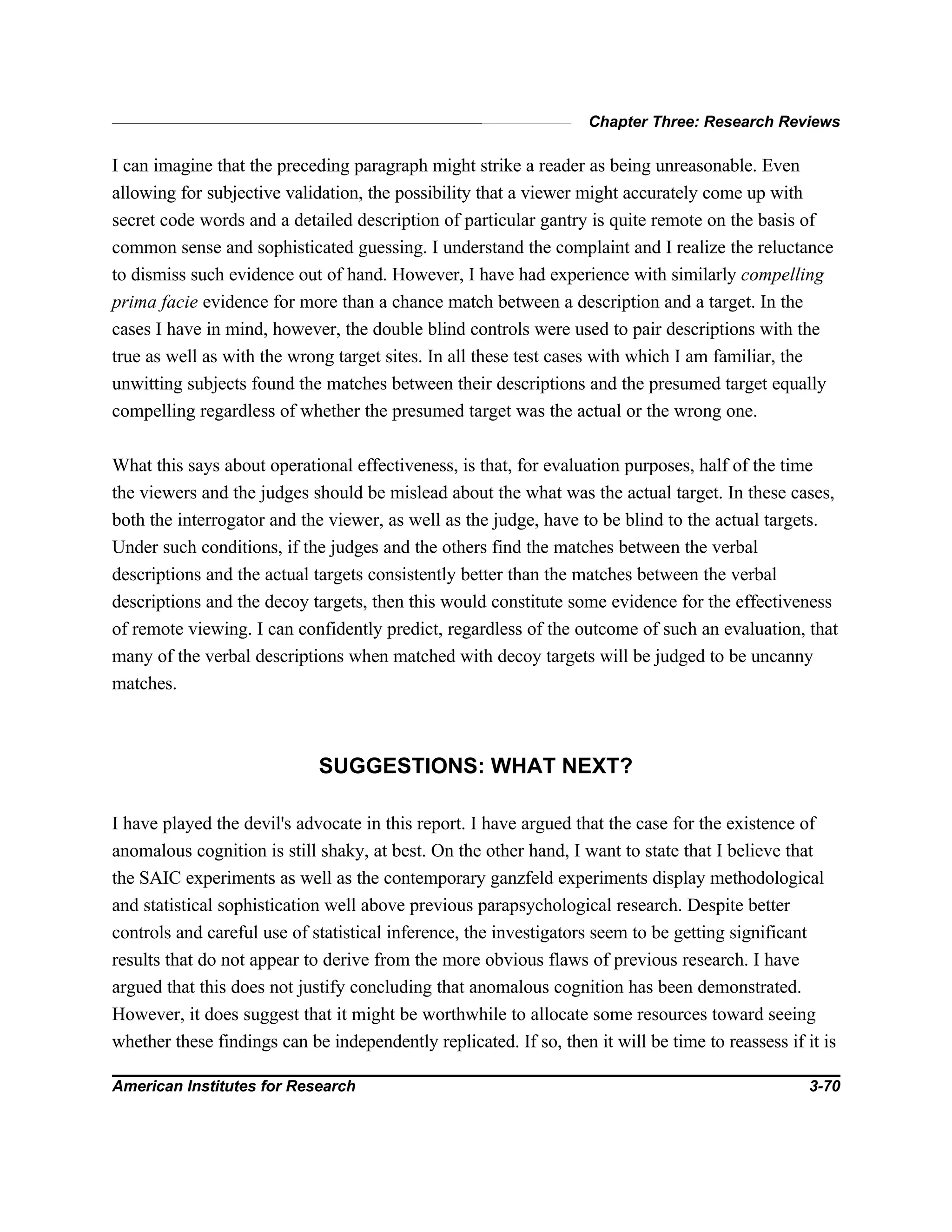 Chapter Three: Research Reviews
American Institutes for Research 3-70
I can imagine that the preceding paragraph might strike a reader as being unreasonable. Even
allowing for subjective validation, the possibility that a viewer might accurately come up with
secret code words and a detailed description of particular gantry is quite remote on the basis of
common sense and sophisticated guessing. I understand the complaint and I realize the reluctance
to dismiss such evidence out of hand. However, I have had experience with similarly compelling
prima facie evidence for more than a chance match between a description and a target. In the
cases I have in mind, however, the double blind controls were used to pair descriptions with the
true as well as with the wrong target sites. In all these test cases with which I am familiar, the
unwitting subjects found the matches between their descriptions and the presumed target equally
compelling regardless of whether the presumed target was the actual or the wrong one.
What this says about operational effectiveness, is that, for evaluation purposes, half of the time
the viewers and the judges should be mislead about the what was the actual target. In these cases,
both the interrogator and the viewer, as well as the judge, have to be blind to the actual targets.
Under such conditions, if the judges and the others find the matches between the verbal
descriptions and the actual targets consistently better than the matches between the verbal
descriptions and the decoy targets, then this would constitute some evidence for the effectiveness
of remote viewing. I can confidently predict, regardless of the outcome of such an evaluation, that
many of the verbal descriptions when matched with decoy targets will be judged to be uncanny
matches.
SUGGESTIONS: WHAT NEXT?
I have played the devil's advocate in this report. I have argued that the case for the existence of
anomalous cognition is still shaky, at best. On the other hand, I want to state that I believe that
the SAIC experiments as well as the contemporary ganzfeld experiments display methodological
and statistical sophistication well above previous parapsychological research. Despite better
controls and careful use of statistical inference, the investigators seem to be getting significant
results that do not appear to derive from the more obvious flaws of previous research. I have
argued that this does not justify concluding that anomalous cognition has been demonstrated.
However, it does suggest that it might be worthwhile to allocate some resources toward seeing
whether these findings can be independently replicated. If so, then it will be time to reassess if it is
 