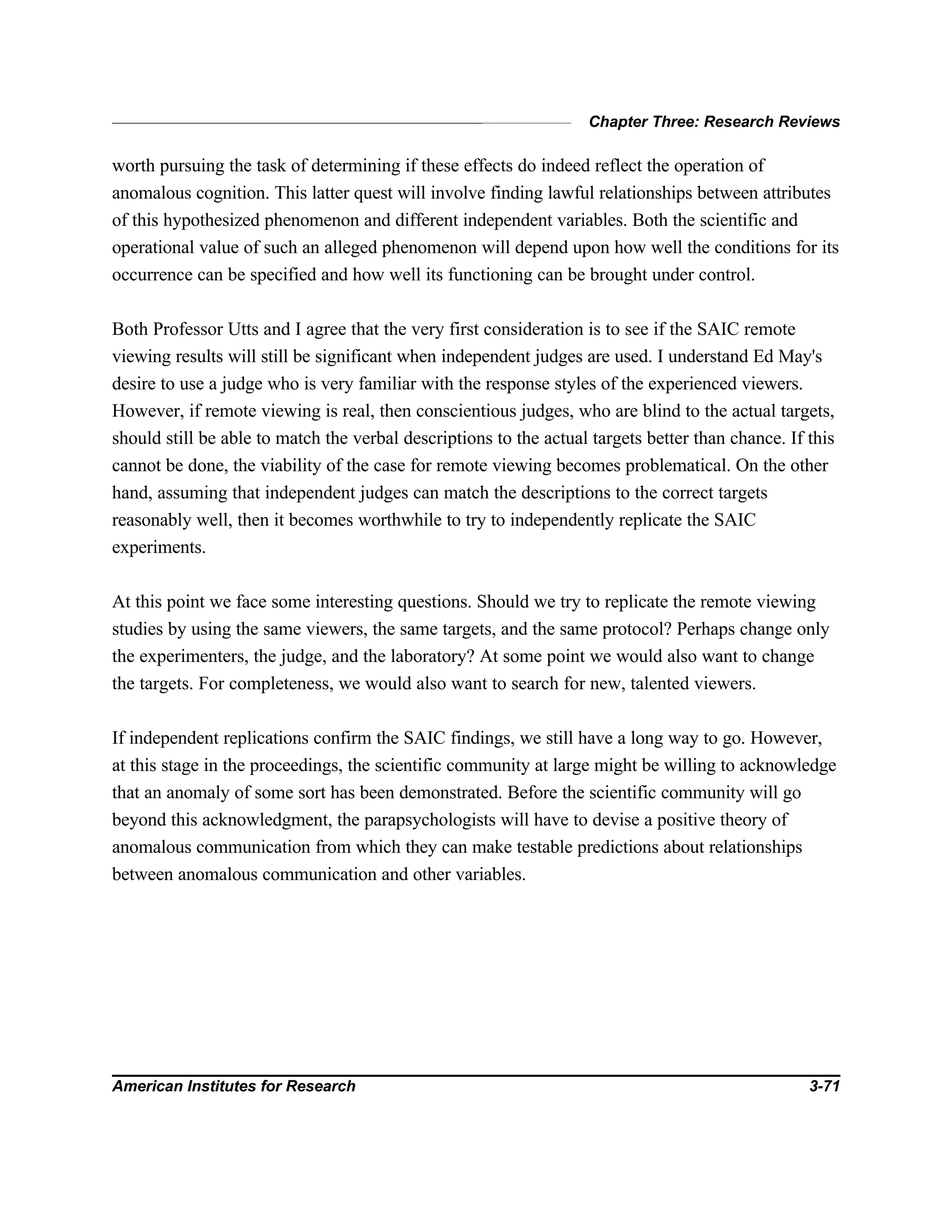 Chapter Three: Research Reviews
American Institutes for Research 3-71
worth pursuing the task of determining if these effects do indeed reflect the operation of
anomalous cognition. This latter quest will involve finding lawful relationships between attributes
of this hypothesized phenomenon and different independent variables. Both the scientific and
operational value of such an alleged phenomenon will depend upon how well the conditions for its
occurrence can be specified and how well its functioning can be brought under control.
Both Professor Utts and I agree that the very first consideration is to see if the SAIC remote
viewing results will still be significant when independent judges are used. I understand Ed May's
desire to use a judge who is very familiar with the response styles of the experienced viewers.
However, if remote viewing is real, then conscientious judges, who are blind to the actual targets,
should still be able to match the verbal descriptions to the actual targets better than chance. If this
cannot be done, the viability of the case for remote viewing becomes problematical. On the other
hand, assuming that independent judges can match the descriptions to the correct targets
reasonably well, then it becomes worthwhile to try to independently replicate the SAIC
experiments.
At this point we face some interesting questions. Should we try to replicate the remote viewing
studies by using the same viewers, the same targets, and the same protocol? Perhaps change only
the experimenters, the judge, and the laboratory? At some point we would also want to change
the targets. For completeness, we would also want to search for new, talented viewers.
If independent replications confirm the SAIC findings, we still have a long way to go. However,
at this stage in the proceedings, the scientific community at large might be willing to acknowledge
that an anomaly of some sort has been demonstrated. Before the scientific community will go
beyond this acknowledgment, the parapsychologists will have to devise a positive theory of
anomalous communication from which they can make testable predictions about relationships
between anomalous communication and other variables.
 