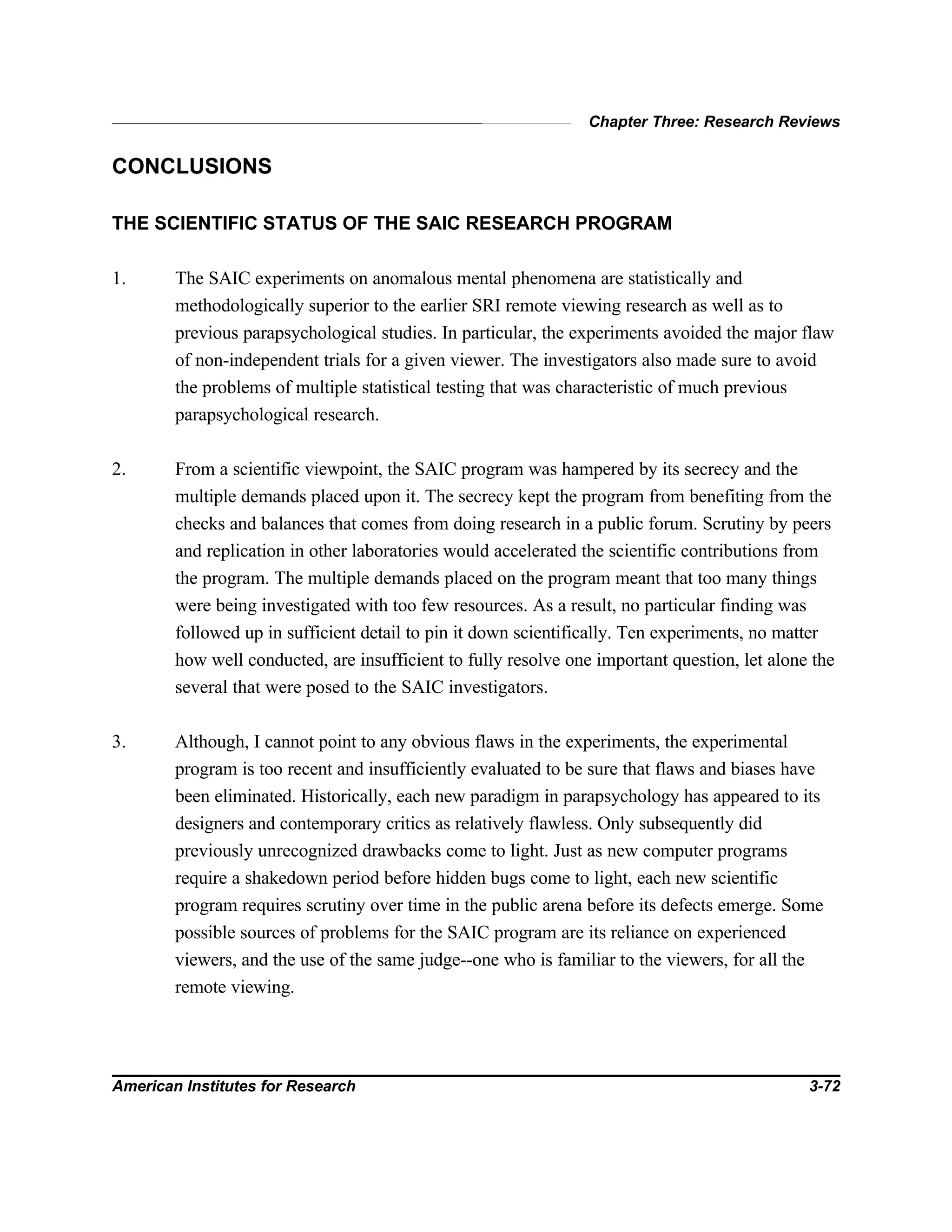Chapter Three: Research Reviews
American Institutes for Research 3-72
CONCLUSIONS
THE SCIENTIFIC STATUS OF THE SAIC RESEARCH PROGRAM
1. The SAIC experiments on anomalous mental phenomena are statistically and
methodologically superior to the earlier SRI remote viewing research as well as to
previous parapsychological studies. In particular, the experiments avoided the major flaw
of non-independent trials for a given viewer. The investigators also made sure to avoid
the problems of multiple statistical testing that was characteristic of much previous
parapsychological research.
2. From a scientific viewpoint, the SAIC program was hampered by its secrecy and the
multiple demands placed upon it. The secrecy kept the program from benefiting from the
checks and balances that comes from doing research in a public forum. Scrutiny by peers
and replication in other laboratories would accelerated the scientific contributions from
the program. The multiple demands placed on the program meant that too many things
were being investigated with too few resources. As a result, no particular finding was
followed up in sufficient detail to pin it down scientifically. Ten experiments, no matter
how well conducted, are insufficient to fully resolve one important question, let alone the
several that were posed to the SAIC investigators.
3. Although, I cannot point to any obvious flaws in the experiments, the experimental
program is too recent and insufficiently evaluated to be sure that flaws and biases have
been eliminated. Historically, each new paradigm in parapsychology has appeared to its
designers and contemporary critics as relatively flawless. Only subsequently did
previously unrecognized drawbacks come to light. Just as new computer programs
require a shakedown period before hidden bugs come to light, each new scientific
program requires scrutiny over time in the public arena before its defects emerge. Some
possible sources of problems for the SAIC program are its reliance on experienced
viewers, and the use of the same judge--one who is familiar to the viewers, for all the
remote viewing.
 