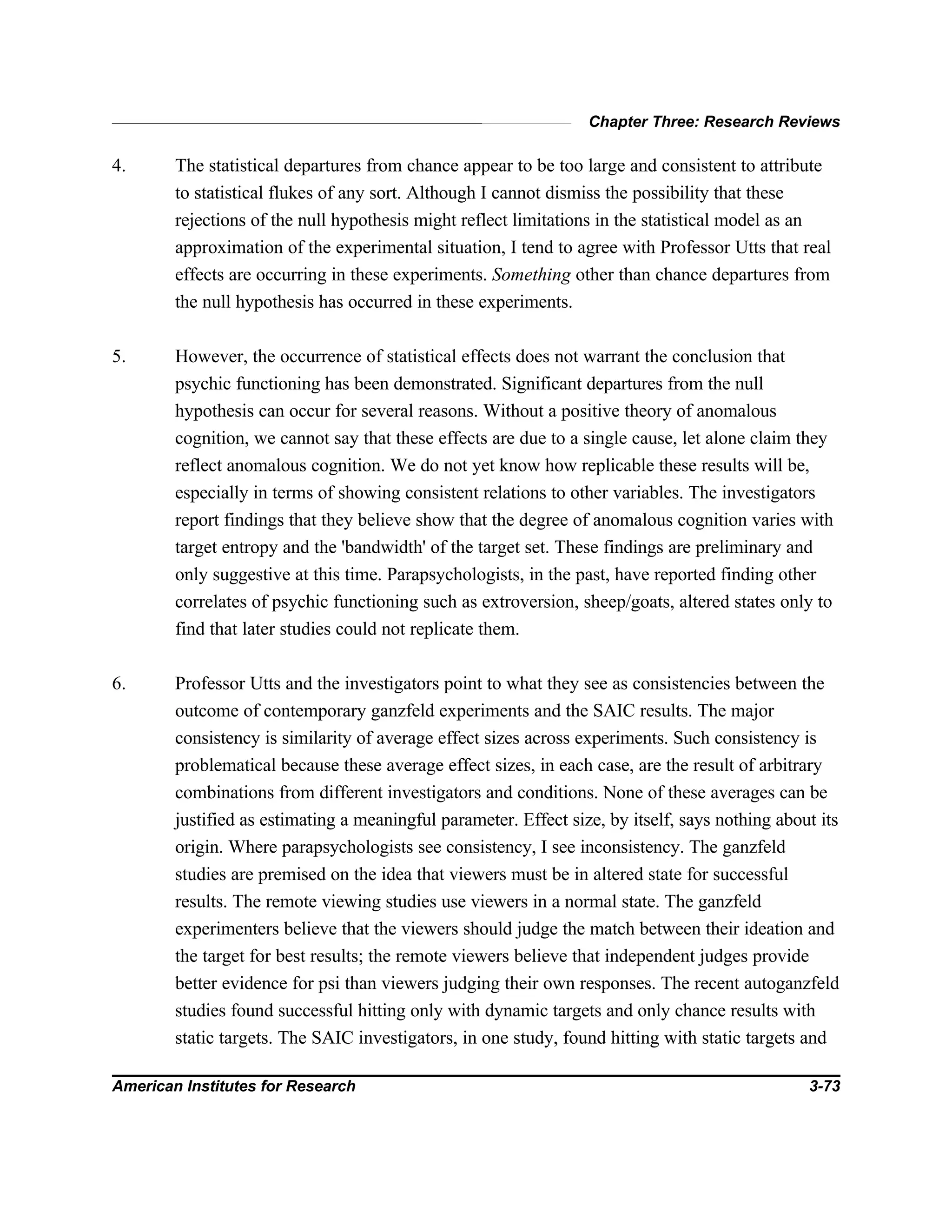 Chapter Three: Research Reviews
American Institutes for Research 3-73
4. The statistical departures from chance appear to be too large and consistent to attribute
to statistical flukes of any sort. Although I cannot dismiss the possibility that these
rejections of the null hypothesis might reflect limitations in the statistical model as an
approximation of the experimental situation, I tend to agree with Professor Utts that real
effects are occurring in these experiments. Something other than chance departures from
the null hypothesis has occurred in these experiments.
5. However, the occurrence of statistical effects does not warrant the conclusion that
psychic functioning has been demonstrated. Significant departures from the null
hypothesis can occur for several reasons. Without a positive theory of anomalous
cognition, we cannot say that these effects are due to a single cause, let alone claim they
reflect anomalous cognition. We do not yet know how replicable these results will be,
especially in terms of showing consistent relations to other variables. The investigators
report findings that they believe show that the degree of anomalous cognition varies with
target entropy and the 'bandwidth' of the target set. These findings are preliminary and
only suggestive at this time. Parapsychologists, in the past, have reported finding other
correlates of psychic functioning such as extroversion, sheep/goats, altered states only to
find that later studies could not replicate them.
6. Professor Utts and the investigators point to what they see as consistencies between the
outcome of contemporary ganzfeld experiments and the SAIC results. The major
consistency is similarity of average effect sizes across experiments. Such consistency is
problematical because these average effect sizes, in each case, are the result of arbitrary
combinations from different investigators and conditions. None of these averages can be
justified as estimating a meaningful parameter. Effect size, by itself, says nothing about its
origin. Where parapsychologists see consistency, I see inconsistency. The ganzfeld
studies are premised on the idea that viewers must be in altered state for successful
results. The remote viewing studies use viewers in a normal state. The ganzfeld
experimenters believe that the viewers should judge the match between their ideation and
the target for best results; the remote viewers believe that independent judges provide
better evidence for psi than viewers judging their own responses. The recent autoganzfeld
studies found successful hitting only with dynamic targets and only chance results with
static targets. The SAIC investigators, in one study, found hitting with static targets and
 