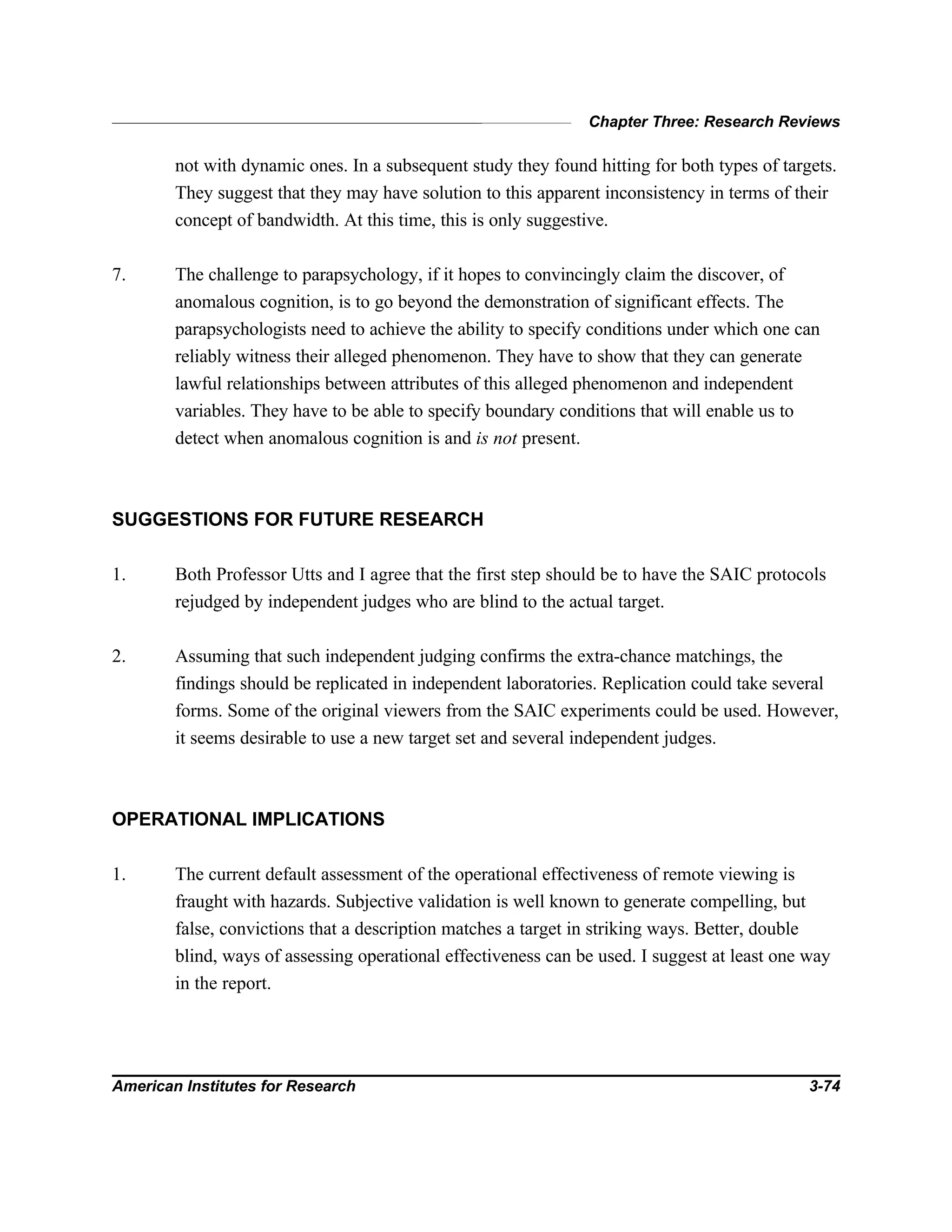 Chapter Three: Research Reviews
American Institutes for Research 3-74
not with dynamic ones. In a subsequent study they found hitting for both types of targets.
They suggest that they may have solution to this apparent inconsistency in terms of their
concept of bandwidth. At this time, this is only suggestive.
7. The challenge to parapsychology, if it hopes to convincingly claim the discover, of
anomalous cognition, is to go beyond the demonstration of significant effects. The
parapsychologists need to achieve the ability to specify conditions under which one can
reliably witness their alleged phenomenon. They have to show that they can generate
lawful relationships between attributes of this alleged phenomenon and independent
variables. They have to be able to specify boundary conditions that will enable us to
detect when anomalous cognition is and is not present.
SUGGESTIONS FOR FUTURE RESEARCH
1. Both Professor Utts and I agree that the first step should be to have the SAIC protocols
rejudged by independent judges who are blind to the actual target.
2. Assuming that such independent judging confirms the extra-chance matchings, the
findings should be replicated in independent laboratories. Replication could take several
forms. Some of the original viewers from the SAIC experiments could be used. However,
it seems desirable to use a new target set and several independent judges.
OPERATIONAL IMPLICATIONS
1. The current default assessment of the operational effectiveness of remote viewing is
fraught with hazards. Subjective validation is well known to generate compelling, but
false, convictions that a description matches a target in striking ways. Better, double
blind, ways of assessing operational effectiveness can be used. I suggest at least one way
in the report.
 