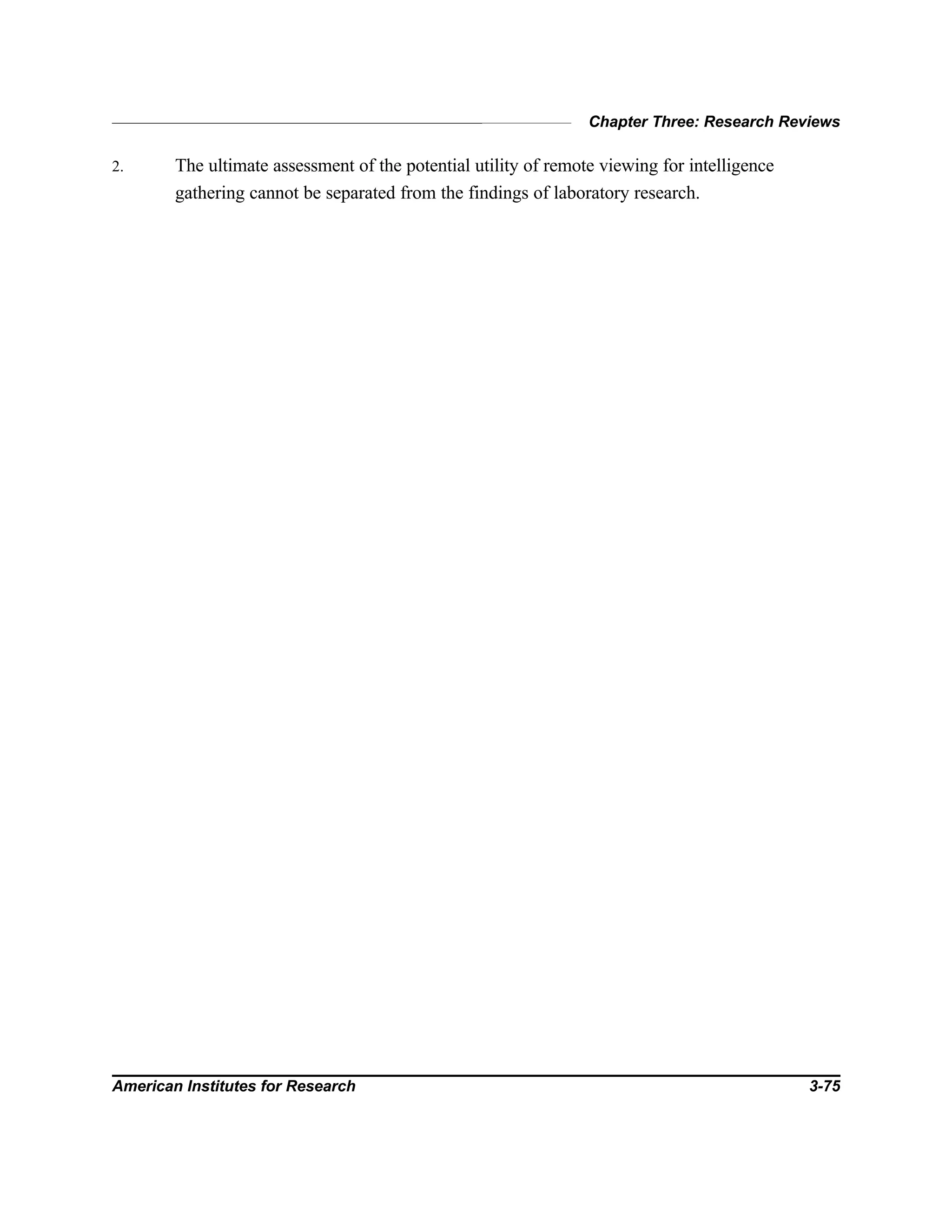 Chapter Three: Research Reviews
American Institutes for Research 3-75
2. The ultimate assessment of the potential utility of remote viewing for intelligence
gathering cannot be separated from the findings of laboratory research.
 
