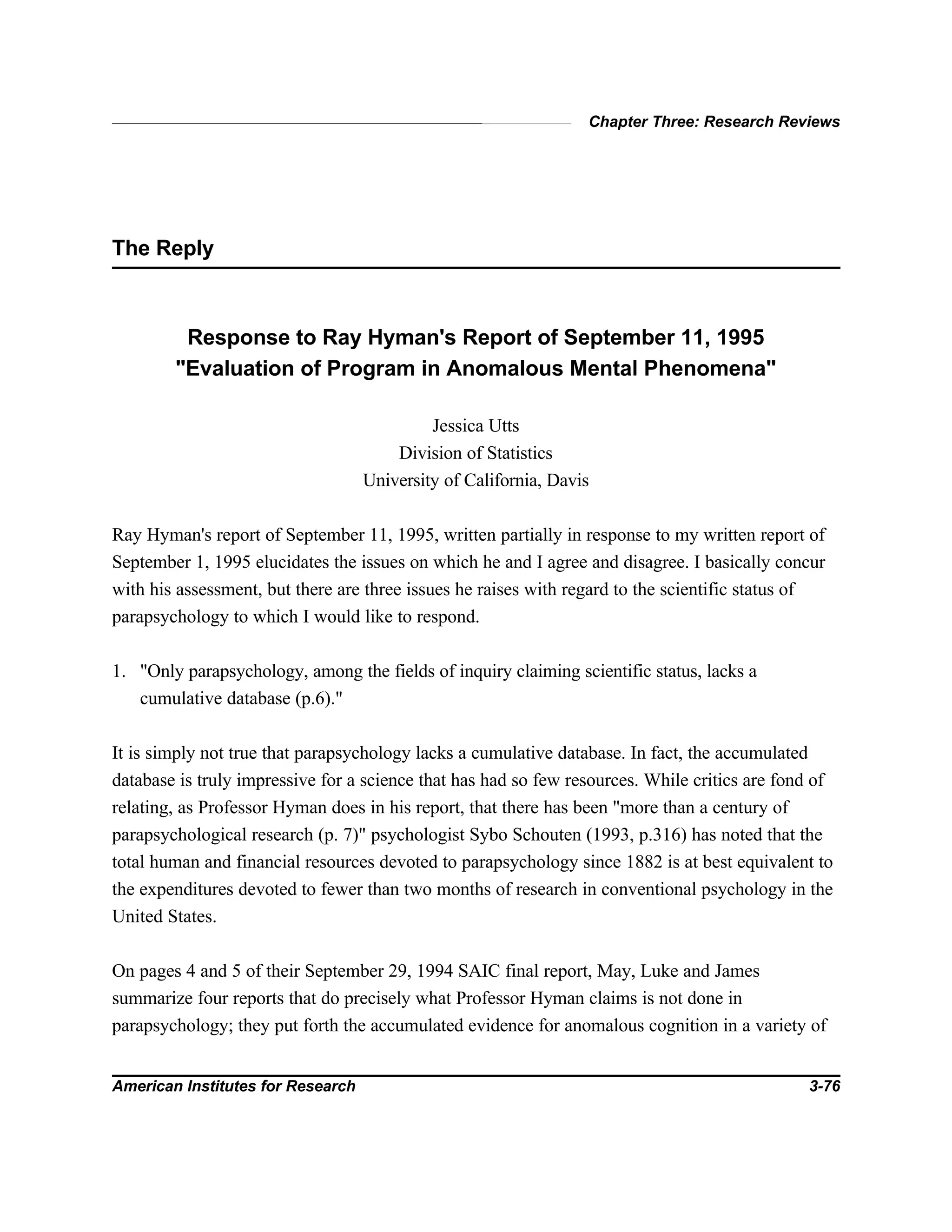 Chapter Three: Research Reviews
American Institutes for Research 3-76
The Reply
Response to Ray Hyman's Report of September 11, 1995
"Evaluation of Program in Anomalous Mental Phenomena"
Jessica Utts
Division of Statistics
University of California, Davis
Ray Hyman's report of September 11, 1995, written partially in response to my written report of
September 1, 1995 elucidates the issues on which he and I agree and disagree. I basically concur
with his assessment, but there are three issues he raises with regard to the scientific status of
parapsychology to which I would like to respond.
1. "Only parapsychology, among the fields of inquiry claiming scientific status, lacks a
cumulative database (p.6)."
It is simply not true that parapsychology lacks a cumulative database. In fact, the accumulated
database is truly impressive for a science that has had so few resources. While critics are fond of
relating, as Professor Hyman does in his report, that there has been "more than a century of
parapsychological research (p. 7)" psychologist Sybo Schouten (1993, p.316) has noted that the
total human and financial resources devoted to parapsychology since 1882 is at best equivalent to
the expenditures devoted to fewer than two months of research in conventional psychology in the
United States.
On pages 4 and 5 of their September 29, 1994 SAIC final report, May, Luke and James
summarize four reports that do precisely what Professor Hyman claims is not done in
parapsychology; they put forth the accumulated evidence for anomalous cognition in a variety of
 