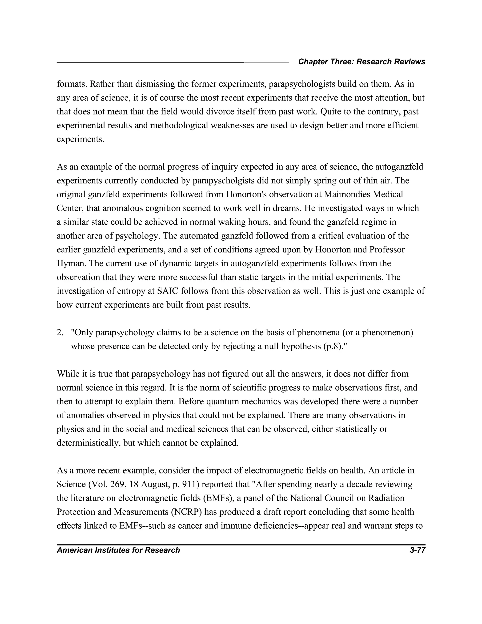 Chapter Three: Research Reviews
American Institutes for Research 3-77
formats. Rather than dismissing the former experiments, parapsychologists build on them. As in
any area of science, it is of course the most recent experiments that receive the most attention, but
that does not mean that the field would divorce itself from past work. Quite to the contrary, past
experimental results and methodological weaknesses are used to design better and more efficient
experiments.
As an example of the normal progress of inquiry expected in any area of science, the autoganzfeld
experiments currently conducted by parapyscholgists did not simply spring out of thin air. The
original ganzfeld experiments followed from Honorton's observation at Maimondies Medical
Center, that anomalous cognition seemed to work well in dreams. He investigated ways in which
a similar state could be achieved in normal waking hours, and found the ganzfeld regime in
another area of psychology. The automated ganzfeld followed from a critical evaluation of the
earlier ganzfeld experiments, and a set of conditions agreed upon by Honorton and Professor
Hyman. The current use of dynamic targets in autoganzfeld experiments follows from the
observation that they were more successful than static targets in the initial experiments. The
investigation of entropy at SAIC follows from this observation as well. This is just one example of
how current experiments are built from past results.
2. "Only parapsychology claims to be a science on the basis of phenomena (or a phenomenon)
whose presence can be detected only by rejecting a null hypothesis (p.8)."
While it is true that parapsychology has not figured out all the answers, it does not differ from
normal science in this regard. It is the norm of scientific progress to make observations first, and
then to attempt to explain them. Before quantum mechanics was developed there were a number
of anomalies observed in physics that could not be explained. There are many observations in
physics and in the social and medical sciences that can be observed, either statistically or
deterministically, but which cannot be explained.
As a more recent example, consider the impact of electromagnetic fields on health. An article in
Science (Vol. 269, 18 August, p. 911) reported that "After spending nearly a decade reviewing
the literature on electromagnetic fields (EMFs), a panel of the National Council on Radiation
Protection and Measurements (NCRP) has produced a draft report concluding that some health
effects linked to EMFs--such as cancer and immune deficiencies--appear real and warrant steps to
 