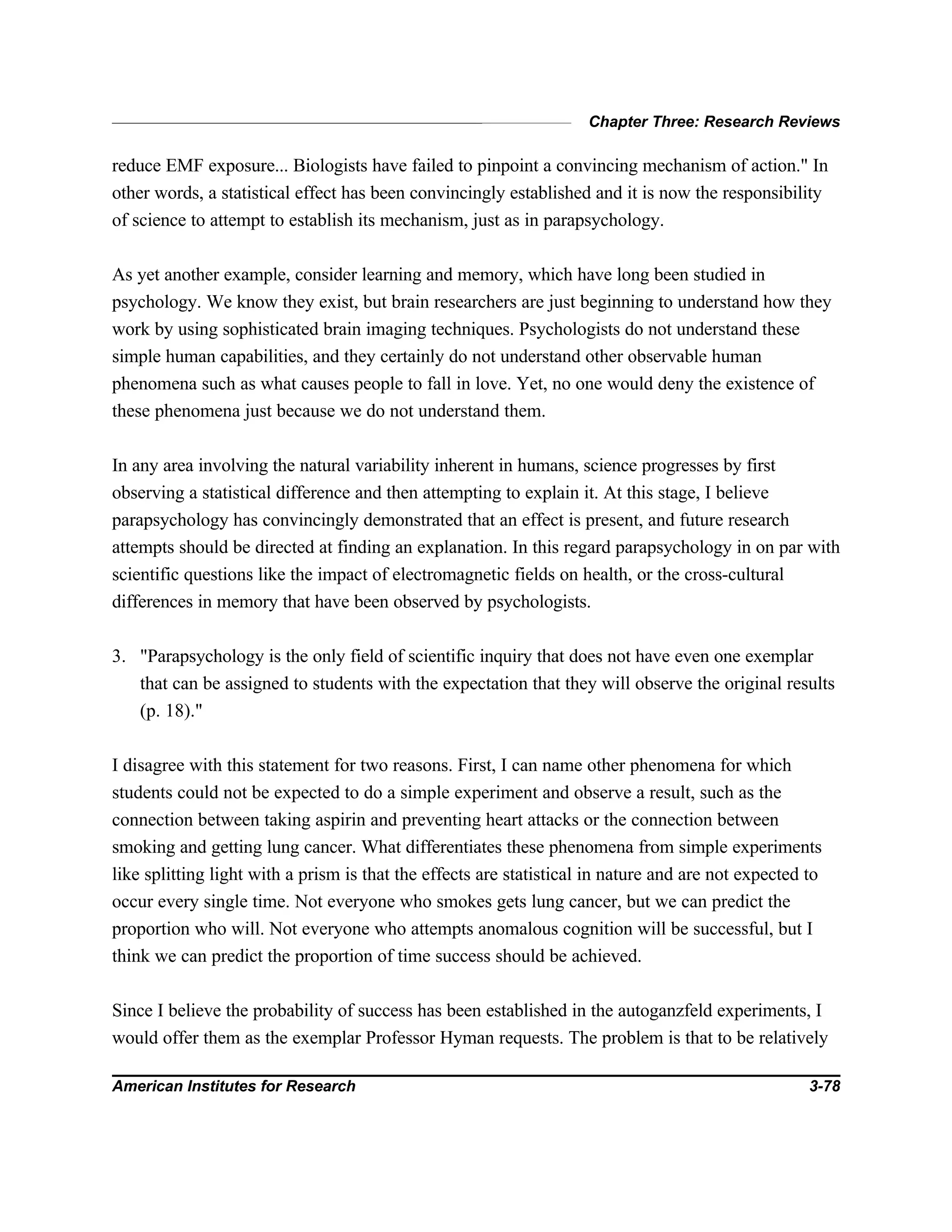 Chapter Three: Research Reviews
American Institutes for Research 3-78
reduce EMF exposure... Biologists have failed to pinpoint a convincing mechanism of action." In
other words, a statistical effect has been convincingly established and it is now the responsibility
of science to attempt to establish its mechanism, just as in parapsychology.
As yet another example, consider learning and memory, which have long been studied in
psychology. We know they exist, but brain researchers are just beginning to understand how they
work by using sophisticated brain imaging techniques. Psychologists do not understand these
simple human capabilities, and they certainly do not understand other observable human
phenomena such as what causes people to fall in love. Yet, no one would deny the existence of
these phenomena just because we do not understand them.
In any area involving the natural variability inherent in humans, science progresses by first
observing a statistical difference and then attempting to explain it. At this stage, I believe
parapsychology has convincingly demonstrated that an effect is present, and future research
attempts should be directed at finding an explanation. In this regard parapsychology in on par with
scientific questions like the impact of electromagnetic fields on health, or the cross-cultural
differences in memory that have been observed by psychologists.
3. "Parapsychology is the only field of scientific inquiry that does not have even one exemplar
that can be assigned to students with the expectation that they will observe the original results
(p. 18)."
I disagree with this statement for two reasons. First, I can name other phenomena for which
students could not be expected to do a simple experiment and observe a result, such as the
connection between taking aspirin and preventing heart attacks or the connection between
smoking and getting lung cancer. What differentiates these phenomena from simple experiments
like splitting light with a prism is that the effects are statistical in nature and are not expected to
occur every single time. Not everyone who smokes gets lung cancer, but we can predict the
proportion who will. Not everyone who attempts anomalous cognition will be successful, but I
think we can predict the proportion of time success should be achieved.
Since I believe the probability of success has been established in the autoganzfeld experiments, I
would offer them as the exemplar Professor Hyman requests. The problem is that to be relatively
 