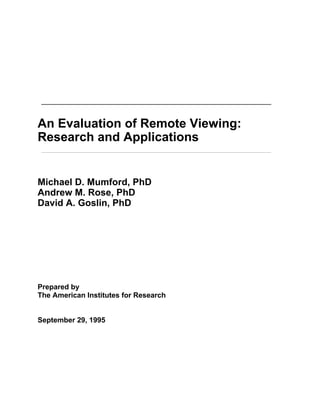 An Evaluation of Remote Viewing:
Research and Applications
Michael D. Mumford, PhD
Andrew M. Rose, PhD
David A. Goslin, PhD
Prepared by
The American Institutes for Research
September 29, 1995
 