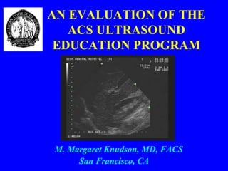 AN EVALUATION OF THE
   ACS ULTRASOUND
 EDUCATION PROGRAM




M. Margaret Knudson, MD, FACS
     San Francisco, CA
 