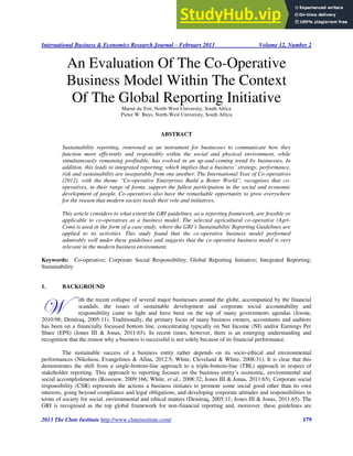 International Business & Economics Research Journal – February 2013 Volume 12, Number 2
2013 The Clute Institute http://www.cluteinstitute.com/ 179
An Evaluation Of The Co-Operative
Business Model Within The Context
Of The Global Reporting Initiative
Marné du Toit, North-West University, South Africa
Pieter W. Buys, North-West University, South Africa
ABSTRACT
Sustainability reporting, renowned as an instrument for businesses to communicate how they
function more efficiently and responsibly within the social and physical environment, while
simultaneously remaining profitable, has evolved in an up-and-coming trend by businesses. In
addition, this leads to integrated reporting, which implies that a business’ strategy, performance,
risk and sustainability are inseparable from one another. The International Year of Co-operatives
(2012), with the theme “Co-operative Enterprises Build a Better World”, recognises that co-
operatives, in their range of forms, support the fullest participation in the social and economic
development of people. Co-operatives also have the remarkable opportunity to grow everywhere
for the reason that modern society needs their role and initiatives.
This article considers to what extent the GRI guidelines, as a reporting framework, are feasible or
applicable to co-operatives as a business model. The selected agricultural co-operative (Agri-
Com) is used in the form of a case study, where the GRI’s Sustainability Reporting Guidelines are
applied to its activities. This study found that the co-operative business model performed
admirably well under these guidelines and suggests that the co-operative business model is very
relevant in the modern business environment.
Keywords: Co-operative; Corporate Social Responsibility; Global Reporting Initiative; Integrated Reporting;
Sustainability
1. BACKGROUND
ith the recent collapse of several major businesses around the globe, accompanied by the financial
scandals, the issues of sustainable development and corporate social accountability and
responsibility came to light and have been on the top of many governments agendas (Jooste,
2010:98; Demiraq, 2005:11). Traditionally, the primary focus of many business owners, accountants and auditors
has been on a financially focussed bottom line, concentrating typically on Net Income (NI) and/or Earnings Per
Share (EPS) (Jones III & Jonas, 2011:65). In recent times, however, there is an emerging understanding and
recognition that the reason why a business is successful is not solely because of its financial performance.
The sustainable success of a business entity rather depends on its socio-ethical and environmental
performances (Nikolaou, Evangelinos & Allan, 2012:5; White, Cleveland & White, 2008:31). It is clear that this
demonstrates the shift from a single-bottom-line approach to a triple-bottom-line (TBL) approach in respect of
stakeholder reporting. This approach to reporting focuses on the business entity’s economic, environmental and
social accomplishments (Rossouw, 2009:166; White, et al., 2008:32; Jones III & Jonas, 2011:65). Corporate social
responsibility (CSR) represents the actions a business initiates to promote some social good other than its own
interests, going beyond compliance and legal obligations, and developing corporate attitudes and responsibilities in
terms of society for social, environmental and ethical matters (Demiraq, 2005:11; Jones III & Jonas, 2011:65). The
GRI is recognised as the top global framework for non-financial reporting and, moreover, these guidelines are
W
 