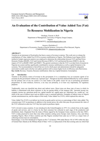 European Journal of Business and Management                                                             www.iiste.org
ISSN 2222-1905 (Paper) ISSN 2222-2839 (Online)
Vol.5, No.6, 2013



An Evaluation of the Contribution of Value Added Tax (Vat)
                        To Resource Mobilization in Nigeria
                                           Onodugo, Vincent A. Ph.D
                         Department of Management, University of Nigeria, Enugu Campus,
                                                   Nigeria
                                 +2348035487972; vincentonodugo@yahoo.com

                                           Anowor, Oluchukwu F.
            Department of Economics, Faculty of Social Sciences, University of Port Harcourt, Nigeria.
                                +23408038038228; ofmanowor@yahoo.com

ABSTRACT
Taxation as an instrument of fiscal policy has been a source of revenue to nations. This work sets to evaluate the
contributions of Value Added Tax (VAT) to resource mobilization in Nigeria. The Ordinary Least Square (OLS)
method of simple regression analysis was employed to determine the relationships between VAT and Real Gross
Domestic Product (RGDP), VAT and Current Revenue (CREV), VAT and Internal Revenue (INREV); also the
impact of VAT on RGDP, CREV and INREV. The general conclusion is that the VAT is an ideal form of taxation in
Nigerian tax system and has significantly contributed to resource mobilization as well as capital formation to the
economy. The recommendation is that all that are involve (both payer and administrator) should be adequately
motivated to enable each in his/her own sphere perform well to ensure higher levels of efficiency and effectiveness.
Key words: Revenue, Taxation, Resource mobilization, Sales tax, Capital formation, Consumption.

1.0     Introduction
Taxation is the primary source of revenue to the government. It is a compulsory levy on economic agents of an
economy by the government without any “quid-pro-quo”. Though tax has been defined differently by various authors
but the primary aim of any tax system is to raise funds in the public sector for use in promoting government
programmes. In some instances, however, a tax may exit primarily, or at least very importantly, for regulatory
purposes.

Traditionally, taxes are classified into direct and indirect taxes. Direct taxes are those type of taxes in which its
liability is determined with direct reference to the tax paying ability of the taxpayer like, “personal income tax,
company income tax, petroleum profit tax, capital transfer tax, capital gains tax, inheritance tax, wealth tax”, etc;
while in the case of indirect taxes such an ability to pay is assessed indirectly. Examples of indirect taxes in Nigeria
include entertainment tax, and the subject of this study: Value Added Tax (VAT), which replaced the sales tax.

Value Added Tax (VAT) is an indirect tax levied on goods and/or services as a percentage of their value added. The
consumer pays VAT on purchases in addition to the normal prices; the seller then pays the government the value of
the VAT collected on sales less VAT they have paid on purchases inputs.

VAT is levied in many countries. It was introduced in the United Kingdom in 1973. It is a kind of tax on the supply
of goods and services, and it is borne by the final consumer but collected at each stage of the production and
distribution chain. Originated from the treaty of Rome signed by the European Union countries in the late 1960’s.
VAT is today practiced in more than sixty other countries cutting across Europe, Latin America, Asia, and Africa
including Nigeria. Most of these countries just like Nigeria switched from sales tax to VAT as a major form of
collecting revenue (tax) on consumption.
Interestingly, it was first introduced in Nigeria on the 1st of January 1994 under Decree 102 of 1993 within the days
of General Sani Abacha as the Military Head of State. VAT is a replacement of the then existing sales tax which had

                                                          35
 