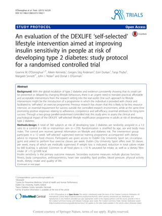 STUDY PROTOCOL Open Access
An evaluation of the DEXLIFE ‘self-selected’
lifestyle intervention aimed at improving
insulin sensitivity in people at risk of
developing type 2 diabetes: study protocol
for a randomised controlled trial
Grainne M. O’Donoghue1,2*
, Aileen Kennedy1
, Gregers Stig Andersen2
, Eoin Durkan1
, Tanja Thybo2
,
Margaret Sinnott3ˆ, John J. Nolan2
and Donal J. O’Gorman1
Abstract
Background: With the global escalation of type 2 diabetes and evidence consistently showing that its onset can
be prevented or delayed by changing lifestyle behaviours, there is an urgent need to translate practical, affordable
and acceptable interventions from the research setting into the real world. One such approach to lifestyle
interventions might be the introduction of a programme in which the individual is provided with choice and
facilitated to ‘self-select’ an exercise programme. Previous research has shown that this is likely to be less resource
intensive, an essential requirement for success outside the controlled research environment, while at the same time
promoting positive responses relating to adherence, competence and self-efficacy, essential attributes for long-term
success. Through a two-group parallel-randomised controlled trial, this study aims to assess the clinical and
psychological impact of the DEXLIFE ‘self-selected’ lifestyle modification programme in adults at risk of developing
type 2 diabetes.
Methods/design: A total of 360 subjects at risk of developing type 2 diabetes are randomly assigned in a 1:3
ratio to a control (n = 90) or intervention arm (n = 270). Randomization is stratified by age, sex and body mass
index. The control arm receives general information on lifestyle and diabetes risk. The intervention group
participate in a 12 week ‘self-selected’ supervised exercise training programme accompanied with dietary
advice to improve food choices. Participants are given access to Dublin City University Sport (an on-campus
gym) and asked to perform four exercise classes per week. Dublin City University Sport offers over 50 classes
per week, many of which are medically supervised. If weight loss is indicated, reduction in total calorie intake
by 600 kcal/day is advised. Common to all food plans is <10 % saturated fat intake, as well as a dietary fibre
intake of >15 g/1000 kcal.
Insulin sensitivity is the primary outcome measure. Secondary outcome measures include glucose function,
fitness, body composition, anthropometrics, heart rate variability, lipid profiles, blood pressure, physical activity
levels, dietary intake and quality of life.
(Continued on next page)
* Correspondence: grainne.odonoghue@dcu.ie
ˆDeceased
1
Centre for Preventive Medicine, School of Health and Human Performance,
Dublin City University, Dublin, Ireland
2
Steno Diabetes Center, Gentofte, Denmark
Full list of author information is available at the end of the article
TRIALS
© 2015 O’Donoghue et al. Open Access This article is distributed under the terms of the Creative Commons Attribution 4.0
International License (http://creativecommons.org/licenses/by/4.0/), which permits unrestricted use, distribution, and
reproduction in any medium, provided you give appropriate credit to the original author(s) and the source, provide a link to
the Creative Commons license, and indicate if changes were made. The Creative Commons Public Domain Dedication waiver
(http://creativecommons.org/publicdomain/zero/1.0/) applies to the data made available in this article, unless otherwise stated.
O’Donoghue et al. Trials (2015) 16:529
DOI 10.1186/s13063-015-1042-1
Content courtesy of Springer Nature, terms of use apply. Rights reserved.
 