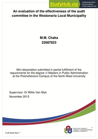 An evaluation of the effectiveness of the audit
committee in the Westonaria Local Municipality
M.M. Chaka
22687823
Mini-dissertation submitted in partial fulfillment of the
requirements for the degree of Masters in Public Administration
at the Potchefstroom Campus of the North-West University
Supervisor: Dr Willie Van Wyk
November 2013
 