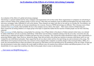 An Evaluation of the Effects of a Global Advertising Campaign
An evaluation of the effects of a global advertising campaign
Advertising is a general method used by many companies and organizations all over the world. Those organizations or companies use advertising in
order to increase selling of the company goods as well as services. More than one hundreds of ads are publicized throughout the mass media such as
television, newspaper, radio, billboards as well as the internet. These channels are major tools that we use and see in everyday life. Nevertheless, not
many products will be successful, nor become remembrance for everyone. However, PEPSI advertisings are different. This is because most of their
customers have brand loyalty which probably the key to the company success. Hence, this report ... Show more content on Helpwriting.net ...
Pepsi created this ad aiming children as its target group in the hope to expand the market but the reaction of Indian people was far from what they
expected.
Pepsi advertising in India, depicting a young Indian boy carrying a tray of Pepsi drinks to the players of Indian national cricket team, was claimed
by Indian child labour activists to promote child labour. Child labour activists filed a complaint seeking to ban the ad as they viewed the ad as the
media trying to undermine the dignity of children and harm the sense of morality. They insisted the media should know better to take responsibility in
protecting children rights. Pepsi, however, denied the charge. Pepsi did not believe the ad had any intention to promote child labour and in no way
violated the anti child labours principles. Pepsi argued that the ad was about cricket and how the sport brings joy and excitement to the young. The
child labour activist group involved in this case is known to have targeted other companies on similar charges in the recent past (Rose, 2004). As a
result, the miscommunication in Pepsi ad resulted in the protest by child labour activists and followed by the prohibition of the ad in India. If Pepsi put
this advertisement in some other countries the result might be different since all countries have different cultures and different points of view. One
should think of every aspect that would have the effect on the people when it comes to advertisement.
... Get more on HelpWriting.net ...
 