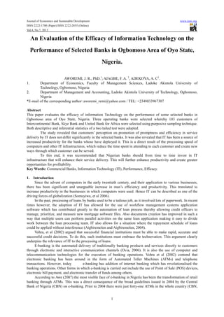 Journal of Economics and Sustainable Development www.iiste.org
ISSN 2222-1700 (Paper) ISSN 2222-2855 (Online)
Vol.4, No.7, 2013
1
An Evaluation of the Efficacy of Information Technology on the
Performance of Selected Banks in Ogbomoso Area of Oyo State,
Nigeria.
AWOREMI, J. R., PhD.1
; AJAGBE, F. A. 2
, ADEKOYA, A. C2
.
1. Department of Economics, Faculty of Management Sciences, Ladoke Akintola University of
Technology, Ogbomoso, Nigeria
2. Department of Management and Accounting, Ladoke Akintola University of Technology, Ogbomoso,
Nigeria
*E-mail of the corresponding author: aworemi_remi@yahoo.com / TEL: +2348033967307
Abstract
This paper evaluates the efficacy of information Technology on the performance of some selected banks in
Ogbomoso area of Oyo State, Nigeria. Three operating banks were selected whereby 103 customers of
Intercontinental Bank, Skye Bank and United Bank for Africa were selected using purposive sampling technique.
Both descriptive and inferential statistics of a two tailed test were adopted.
The study revealed that customers’ perception on promotion of promptness and efficiency in service
delivery by IT does not differ significantly in the selected banks. It was also revealed that IT has been a source of
increased productivity for the banks whose have deployed it. This is a direct result of the processing speed of
computers and other IT infrastructures, which reduce the time spent in attending to each customer and create new
ways through which customer can be served.
To this end, it was recommended that Nigerian banks should from time to time invest in IT
infrastructure that will enhance their service delivery. This will further enhance productivity and create greater
opportunities for profitability.
Key Words: Commercial Banks, Information Technology (IT), Performance, Efficacy.
1. Introduction
Since the advent of computers in the early twentieth century, and their application to various businesses,
there has been significant and unarguable increase in man’s efficiency and productivity. This translated to
increase productivity in the businesses in which computers were used. Hence IT can be described as one of the
driving forces of globalization (Somuyiwa, et al 2006).
In the past, processing of loans by banks used to be a tedious job, as it involved lots of paperwork. In recent
times however, the adoption of IT has allowed for the use of workflow management systems application
software which has contributed greatly to the automation of loan process thereby allowing credit officers to
manage, prioritize, and measure new mortgage software files. Also documents creation has improved in such a
way that multiple users can perform parallel activities on the same loan application making it easy to divide
work between the loan processing team. IT also allows for a situation where the repayment schedule of loans
could be applied without interference (Aigbiremolen and Aigbiremolen, 2004).
Vohra, et al (2002) argued that successful financial institutions must be able to make rapid, accurate and
successful credit decisions. To do this, such institutions must embrace the technovation. This argument clearly
underpins the relevance of IT to the processing of loans.
E-banking is the automated delivery of traditionally banking products and services directly to customers
through electronic and interactive communication channels (Ovia, 2006). It is also the use of computer and
telecommunication technologies for the execution of banking operations. Vohra et al (2002) contend that
electronic banking has been around in the form of Automated Teller Machines (ATMs) and telephone
transactions. However, today e-banking has addition of internet banking which has revolutionalised the
banking operations. Other forms in which e-banking is carried out include the use of Point of Sale (POS) devices,
electronic bill payment, and electronic transfer of funds among others.
According to Awe (2007) the most visible face of e-banking in Nigeria has been the transformation of retail
banking through ATMs. This was a direct consequence of the broad guidelines issued in 2004 by the Central
Bank of Nigeria (CBN) on e-banking. Prior to 2004 there were just forty-one ATMs in the whole country (CBN,
 