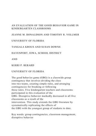 AN EVALUATION OF THE GOOD BEHAVIOR GAME IN
KINDERGARTEN CLASSROOMS
JEANNE M. DONALDSON AND TIMOTHY R. VOLLMER
UNIVERSITY OF FLORIDA
TANGALA KROUS AND SUSAN DOWNS
DAVENPORT, IOWA, SCHOOL DISTRICT
AND
KERRI P. BERARD
UNIVERSITY OF FLORIDA
The good behavior game (GBG) is a classwide group
contingency that involves dividing the class
into two teams, creating simple rules, and arranging
contingencies for breaking or following
those rules. Five kindergarten teachers and classrooms
participated in this evaluation of the
GBG. Disruptive behavior markedly decreased in all five
classrooms as a result of the
intervention. This study extends the GBG literature by
systematically replicating the effects of
the GBG with the youngest group of students to date.
Key words: group contingencies, classroom management,
disruptive behavior
 