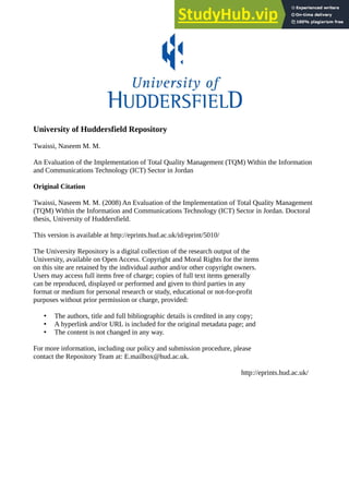 University of Huddersfield Repository
Twaissi, Naseem M. M.
An Evaluation of the Implementation of Total Quality Management (TQM) Within the Information
and Communications Technology (ICT) Sector in Jordan
Original Citation
Twaissi, Naseem M. M. (2008) An Evaluation of the Implementation of Total Quality Management
(TQM) Within the Information and Communications Technology (ICT) Sector in Jordan. Doctoral
thesis, University of Huddersfield.
This version is available at http://eprints.hud.ac.uk/id/eprint/5010/
The University Repository is a digital collection of the research output of the
University, available on Open Access. Copyright and Moral Rights for the items
on this site are retained by the individual author and/or other copyright owners.
Users may access full items free of charge; copies of full text items generally
can be reproduced, displayed or performed and given to third parties in any
format or medium for personal research or study, educational or not-for-profit
purposes without prior permission or charge, provided:
• The authors, title and full bibliographic details is credited in any copy;
• A hyperlink and/or URL is included for the original metadata page; and
• The content is not changed in any way.
For more information, including our policy and submission procedure, please
contact the Repository Team at: E.mailbox@hud.ac.uk.
http://eprints.hud.ac.uk/
 