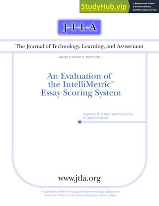 An Evaluation of
the IntelliMetric
SM
Essay Scoring System
The Journal of Technology, Learning, and Assessment
Volume 4, Number 4 · March 2006
A publication of the Technology and Assessment Study Collaborative
Caroline A. & Peter S. Lynch School of Education, Boston College
www.jtla.org
Lawrence M. Rudner, Veronica Garcia,
& Catherine Welch
 