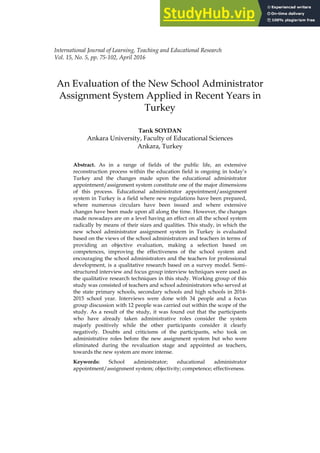 75
International Journal of Learning, Teaching and Educational Research
Vol. 15, No. 5, pp. 75-102, April 2016
An Evaluation of the New School Administrator
Assignment System Applied in Recent Years in
Turkey
Tarık SOYDAN
Ankara University, Faculty of Educational Sciences
Ankara, Turkey
Abstract. As in a range of fields of the public life, an extensive
reconstruction process within the education field is ongoing in today‟s
Turkey and the changes made upon the educational administrator
appointment/assignment system constitute one of the major dimensions
of this process. Educational administrator appointment/assignment
system in Turkey is a field where new regulations have been prepared,
where numerous circulars have been issued and where extensive
changes have been made upon all along the time. However, the changes
made nowadays are on a level having an effect on all the school system
radically by means of their sizes and qualities. This study, in which the
new school administrator assignment system in Turkey is evaluated
based on the views of the school administrators and teachers in terms of
providing an objective evaluation, making a selection based on
competences, improving the effectiveness of the school system and
encouraging the school administrators and the teachers for professional
development, is a qualitative research based on a survey model. Semi-
structured interview and focus group interview techniques were used as
the qualitative research techniques in this study. Working group of this
study was consisted of teachers and school administrators who served at
the state primary schools, secondary schools and high schools in 2014-
2015 school year. Interviews were done with 34 people and a focus
group discussion with 12 people was carried out within the scope of the
study. As a result of the study, it was found out that the participants
who have already taken administrative roles consider the system
majorly positively while the other participants consider it clearly
negatively. Doubts and criticisms of the participants, who took on
administrative roles before the new assignment system but who were
eliminated during the revaluation stage and appointed as teachers,
towards the new system are more intense.
Keywords: School administrator; educational administrator
appointment/assignment system; objectivity; competence; effectiveness.
 