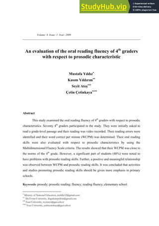 Volume: 6 Issue: 1 Year: 2009
An evaluation of the oral reading fluency of 4th
graders
with respect to prosodic characteristic
Mustafa Yıldız
Kasım Yıldırım
Seyit Ateş
Çetin Çetinkaya
Abstract
This study examined the oral reading fluency of 4th
graders with respect to prosodic
characteristics. Seventy 4th
graders participated in the study. They were initially asked to
read a grade-level passage and their reading was video recorded. Their reading errors were
identified and their word correct per minute (WCPM) was determined. Their oral reading
skills were also evaluated with respect to prosodic characteristics by using the
Multidimensional Fluency Scale criteria. The results showed that their WCPM was close to
the norms of the 4th
grade. However, a significant part of students (40%) were noted to
have problems with prosodic reading skills. Further, a positive and meaningful relationship
was observed between WCPM and prosodic reading skills. It was concluded that activities
and studies promoting prosodic reading skills should be given more emphasis in primary
schools.
Keywords: prosody; prosodic reading; fluency; reading fluency; elementary school.

Ministry of National Education, myildiz52@gmail.com

Ahi Evran University, dogukanepsilon@gmail.com

Gazi University, seyitates@gazi.edu.tr

Gazi University, cetincetinkaya@gazi.edu.tr
 