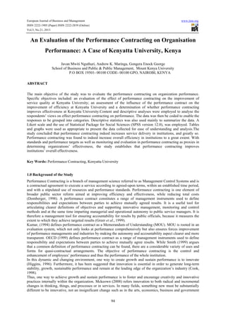 European Journal of Business and Management

www.iiste.org

ISSN 2222-1905 (Paper) ISSN 2222-2839 (Online)
Vol.5, No.21, 2013

An Evaluation of the Performance Contracting on Organisation
Performance: A Case of Kenyatta University, Kenya
Javan Mwiti Nguthuri, Andrew K. Maringa, Gongera Enock George
School of Business and Public & Public Management, Mount Kenya University
P.O BOX 19501- 00100 CODE- 00100 GPO, NAIROBI, KENYA
ABSTRACT
The main objective of the study was to evaluate the performance contracting on organization performance.
Specific objectives included: an evaluation of the effect of performance contracting on the improvement of
service quality at Kenyatta University; an assessment of the influence of the performance contract on the
improvement of efficiency at Kenyatta University and a determination of whether performance contracting
improves effectiveness at Kenyatta University.Content and descriptive analyses were employed to analyse the
respondents’ views on effect performance contracting on performance. The data was then be coded to enable the
responses to be grouped into categories. Descriptive statistics was also used mainly to summarize the data. A
Likert scale and the use of Statistical Package for Social Sciences (SPSS version 12.0), was employed. Tables
and graphs were used as appropriate to present the data collected for ease of understanding and analysis.The
study concluded that performance contracting indeed increases service delivery in institutions, and greatly so.
Performance contracting was found to indeed increase overall efficiency in institutions to a great extent. With
standards and performance targets as well as monitoring and evaluation in performance contracting as proxies in
determining organizations’ effectiveness, the study establishes that performance contracting improves
institutions’ overall effectiveness.
Key Words: Performance Contracting, Kenyatta University

1.0 Background of the Study
Performance Contracting is a branch of management science referred to as Management Control Systems and is
a contractual agreement to execute a service according to agreed-upon terms, within an established time period,
and with a stipulated use of resources and performance standards. Performance contracting is one element of
broader public sector reform aimed at improving efficiency and effectiveness, while reducing total costs
(Domberger, 1998). A performance contract constitutes a range of management instruments used to define
responsibilities and expectations between parties to achieve mutually agreed results. It is a useful tool for
articulating clearer definitions of objectives and supporting innovative management, monitoring and control
methods and at the same time imparting managerial and operational autonomy to public service managers. It is
therefore a management tool for ensuring accountability for results by public officials, because it measures the
extent to which they achieve targeted results (Greer et al., 1999).
Kumar, (1994) defines performance contract as a Memorandum of Understanding (MOU). MOU is rooted in an
evaluation system, which not only looks at performance comprehensively but also ensures forces improvement
of performance managements and industries by making the autonomy and accountability aspect clearer and more
transparent. OECD (1999) defines performance contract as a range of management instruments used to define
responsibility and expectations between parties to achieve mutually agree results. While Smith (1999) argues
that a common definition of performance contracting can be found, there are a considerable variety of uses and
forms for quasi-contractual arrangements. The objective of performance contracting is the control and
enhancement of employees’ performance and thus the performance of the whole institution.
In this dynamic and changing environment, one way to create growth and sustain performance is to innovate
(Higgins, 1996). Furthermore, it has been suggested that innovation is essential in order to generate long-term
stability, growth, sustainable performance and remain at the leading edge of the organization’s industry (Cook,
1998).
Thus, one way to achieve growth and sustain performance is to foster and encourage creativity and innovative
practices internally within the organization. Mckeown (2008) refers innovation to both radical and incremental
changes in thinking, things, and processes or in services. In many fields, something new must be substantially
different to be innovative, not an insignificant change such as in the arts, economics, business and government
94

 