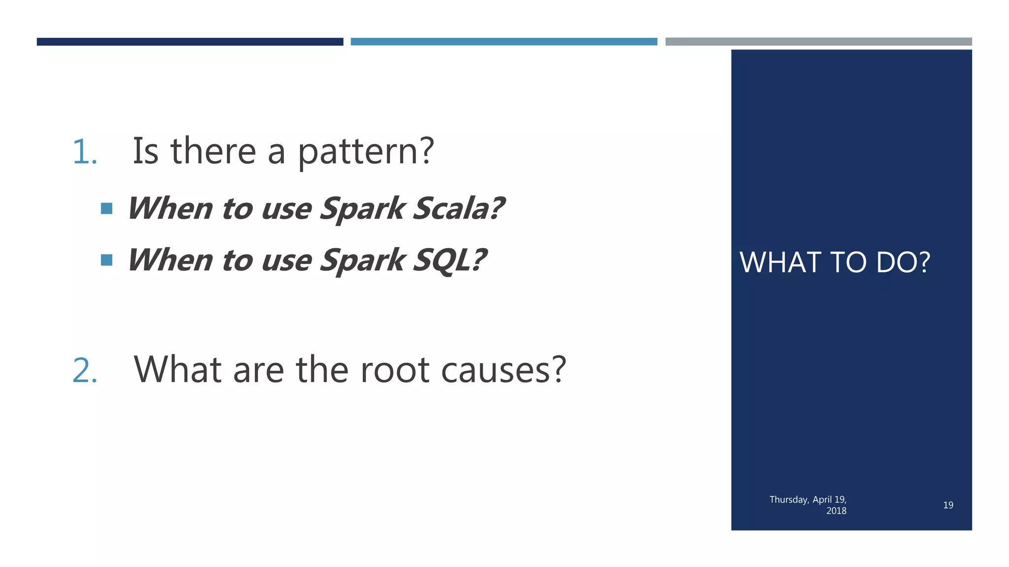 WHAT TO DO?
1. Is there a pattern?
 When to use Spark Scala?
 When to use Spark SQL?
2. What are the root causes?
Thursday, April 19,
2018
19
 